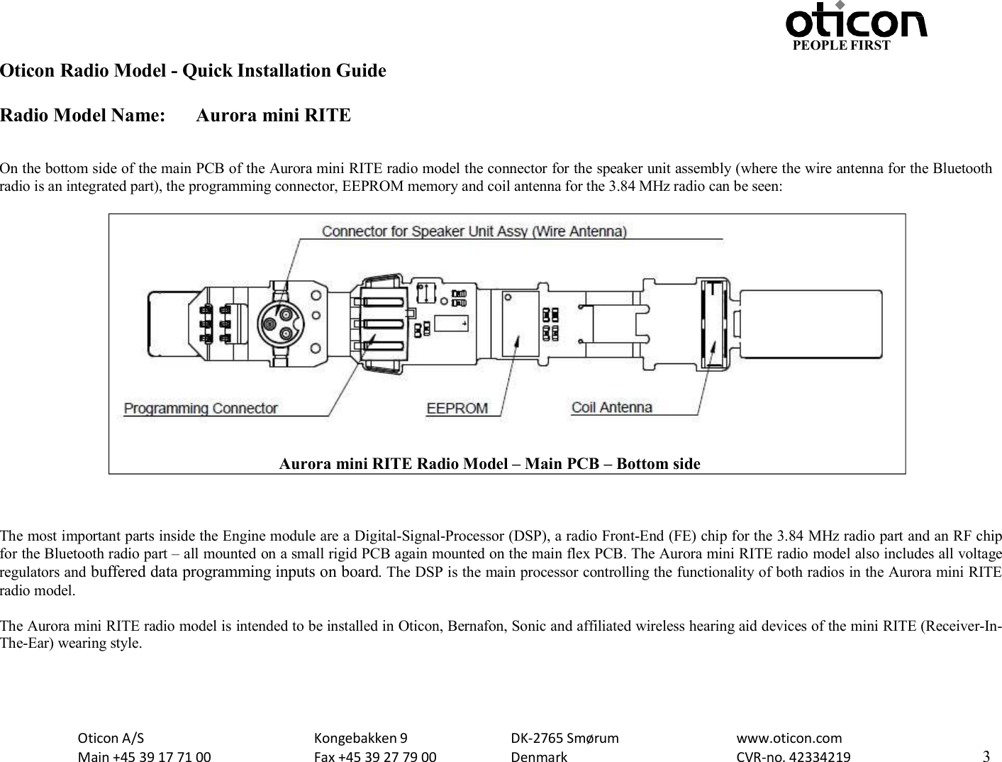 PEOPLE FIRST Oticon Radio Model - Quick Installation Guide Radio Model Name: Aurora mini RITE Oticon A/S Main +45 39 17 71 00 Kongebakken 9 Fax +45 39 27 79 00 DK-2765 Smørum Denmark www.oticon.com CVR-no. 42334219 3     On the bottom side of the main PCB of the Aurora mini RITE radio model the connector for the speaker unit assembly (where the wire antenna for the Bluetooth radio is an integrated part), the programming connector, EEPROM memory and coil antenna for the 3.84 MHz radio can be seen:      The most important parts inside the Engine module are a Digital-Signal-Processor (DSP), a radio Front-End (FE) chip for the 3.84 MHz radio part and an RF chip for the Bluetooth radio part – all mounted on a small rigid PCB again mounted on the main flex PCB. The Aurora mini RITE radio model also includes all voltage regulators and buffered data programming inputs on board. The DSP is the main processor controlling the functionality of both radios in the Aurora mini RITE radio model.  The Aurora mini RITE radio model is intended to be installed in Oticon, Bernafon, Sonic and affiliated wireless hearing aid devices of the mini RITE (Receiver-In- The-Ear) wearing style.             Aurora mini RITE Radio Model – Main PCB – Bottom side 