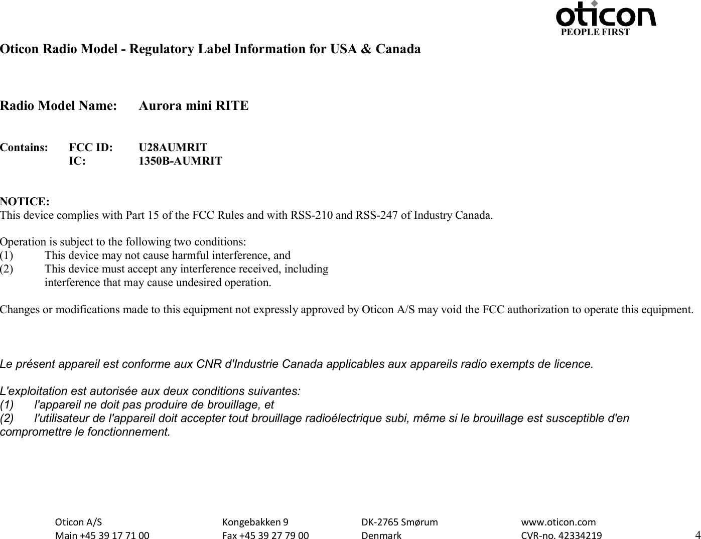 Oticon A/S Main +45 39 17 71 00 Kongebakken 9 Fax +45 39 27 79 00 DK-2765 Smørum Denmark www.oticon.com CVR-no. 42334219 4 PEOPLE FIRST   Oticon Radio Model - Regulatory Label Information for USA &amp; Canada   Radio Model Name:  Aurora mini RITE   Contains: FCC ID: U28AUMRIT  IC: 1350B-AUMRIT   NOTICE: This device complies with Part 15 of the FCC Rules and with RSS-210 and RSS-247 of Industry Canada.  Operation is subject to the following two conditions: (1) This device may not cause harmful interference, and (2) This device must accept any interference received, including interference that may cause undesired operation.  Changes or modifications made to this equipment not expressly approved by Oticon A/S may void the FCC authorization to operate this equipment.   Le présent appareil est conforme aux CNR d&apos;Industrie Canada applicables aux appareils radio exempts de licence. L&apos;exploitation est autorisée aux deux conditions suivantes: (1)  l&apos;appareil ne doit pas produire de brouillage, et (2)  l&apos;utilisateur de l&apos;appareil doit accepter tout brouillage radioélectrique subi, même si le brouillage est susceptible d&apos;en compromettre le fonctionnement.     