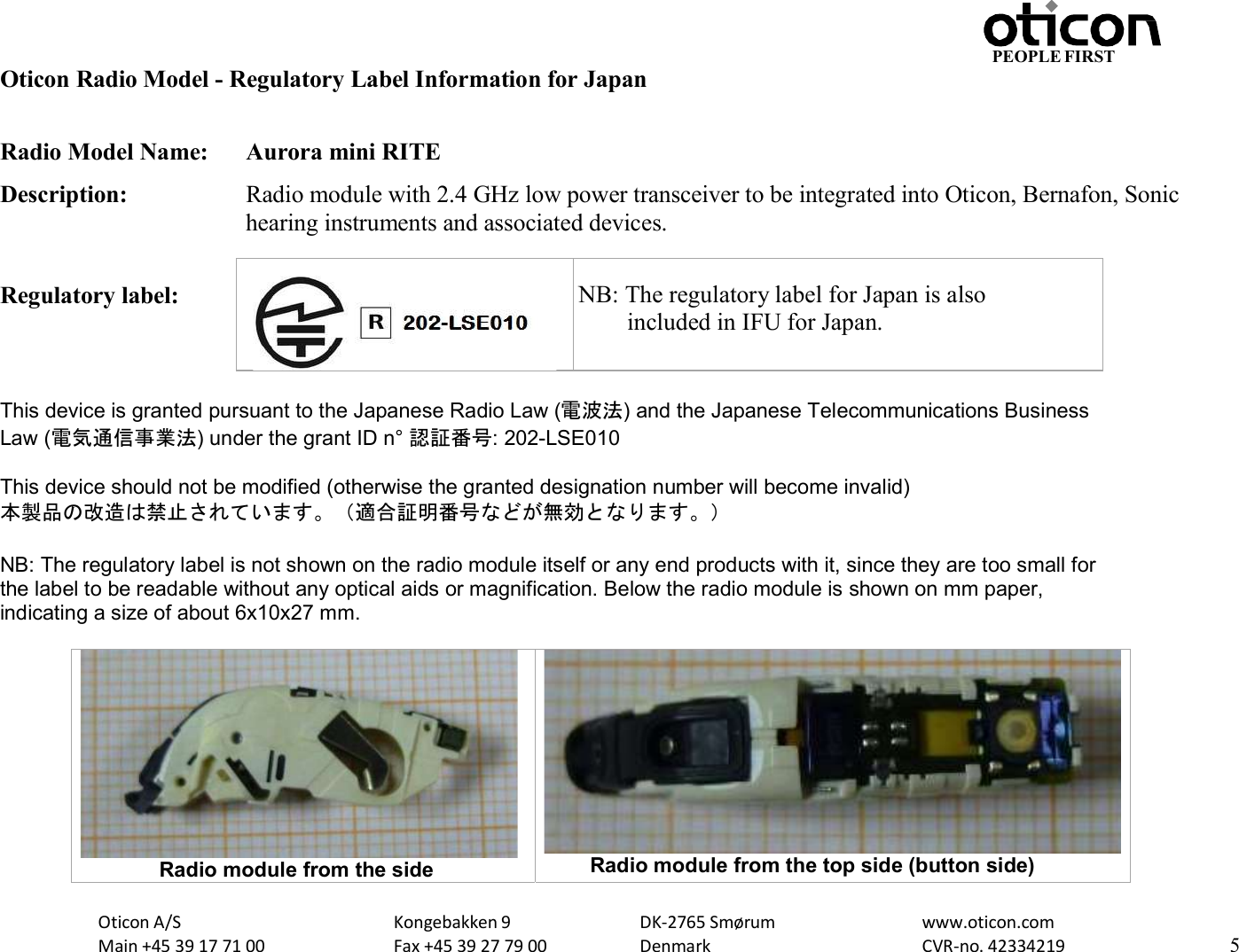 Oticon A/S Main +45 39 17 71 00 Kongebakken 9 Fax +45 39 27 79 00 DK-2765 Smørum Denmark www.oticon.com CVR-no. 42334219 5 PEOPLE FIRST   Oticon Radio Model - Regulatory Label Information for Japan  Radio Model Name:  Aurora mini RITE Description:  Radio module with 2.4 GHz low power transceiver to be integrated into Oticon, Bernafon, Sonic hearing instruments and associated devices.  Regulatory label:       NB: The   This device is granted pursuant to the Japanese Radio Law (電波法) and the Japanese Telecommunications Business Law (電気通信事業法) under the grant ID n° 認証番号: 202-LSE010  This device should not be modified (otherwise the granted designation number will become invalid) 本製品の改造は禁止されています。（適合証明番号などが無効となります。）  NB: The regulatory label is not shown on the radio module itself or any end products with it, since they are too small for the label to be readable without any optical aids or magnification. Below the radio module is shown on mm paper, indicating a size of about 6x10x27 mm.                         Radio module from the side  Radio module from the top side (button side)    NB: The regulatory label for Japan is also         included in IFU for Japan. 