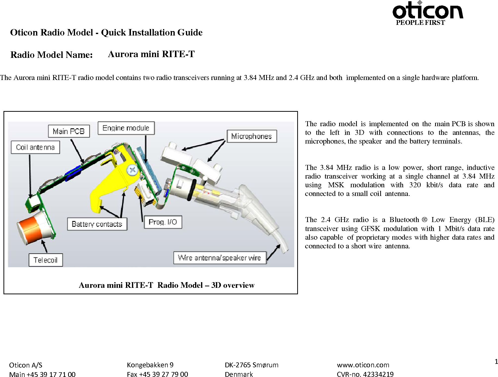 PEOPLE FIRST Oticon Radio Model - Quick Installation Guide Radio Model Name: Aurora mini RITE-T Oticon A/S Main +45 39 17 71 00 Kongebakken 9 Fax +45 39 27 79 00 DK-2765 Smørum Denmark www.oticon.com CVR-no. 42334219  1   The Aurora mini RITE-T radio model contains two radio transceivers running at 3.84 MHz and 2.4 GHz and both implemented on a single hardware platform.     The  radio model is implemented  on the main PCB is shown to the left in 3D with  connections  to  the antennas, the microphones, the speaker and the battery terminals.   The 3.84 MHz radio is  a  low  power, short range, inductive radio transceiver  working  at a single channel at  3.84  MHz using  MSK modulation with  320  kbit/s data rate and connected to a small coil antenna.   The  2.4  GHz radio is a Bluetooth ®  Low Energy (BLE) transceiver using GFSK modulation with  1 Mbit/s data rate also capable  of proprietary modes with higher data rates and connected to a short wire antenna.           Aurora mini RITE-T  Radio Model – 3D overview 