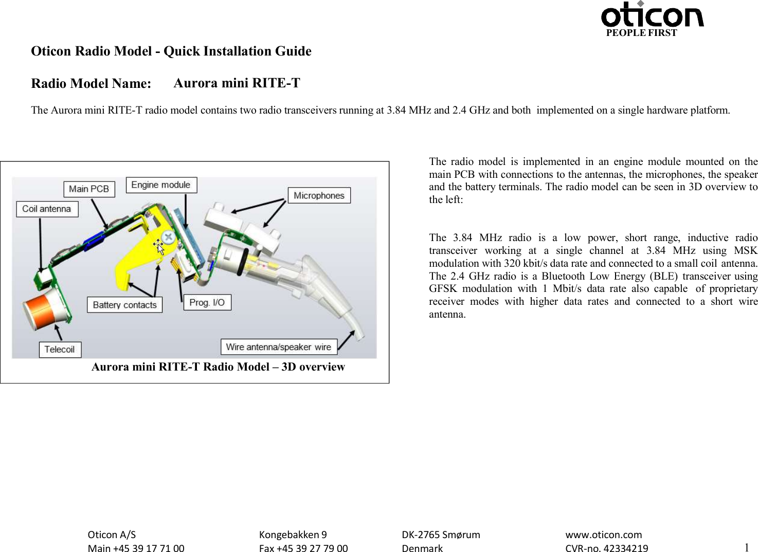 PEOPLE FIRST Oticon Radio Model - Quick Installation Guide Radio Model Name: Aurora mini RITE-T Oticon A/S Main +45 39 17 71 00 Kongebakken 9 Fax +45 39 27 79 00 DK-2765 Smørum Denmark www.oticon.com CVR-no. 42334219 1    The Aurora mini RITE-T radio model contains two radio transceivers running at 3.84 MHz and 2.4 GHz and both  implemented on a single hardware platform.    The  radio  model  is  implemented  in  an  engine  module  mounted  on  the main PCB with connections to the antennas, the microphones, the speaker and the battery terminals. The radio model can be seen in 3D overview to the left:   The  3.84  MHz  radio  is  a  low  power,  short  range,  inductive  radio transceiver  working  at  a  single  channel  at  3.84  MHz  using  MSK modulation with 320 kbit/s data rate and connected to a small coil antenna. The  2.4  GHz radio  is  a  Bluetooth  Low  Energy (BLE)  transceiver using GFSK  modulation  with  1  Mbit/s  data  rate  also  capable  of  proprietary receiver  modes  with  higher  data  rates  and  connected  to  a  short  wire antenna.   Aurora mini RITE-T Radio Model – 3D overview 