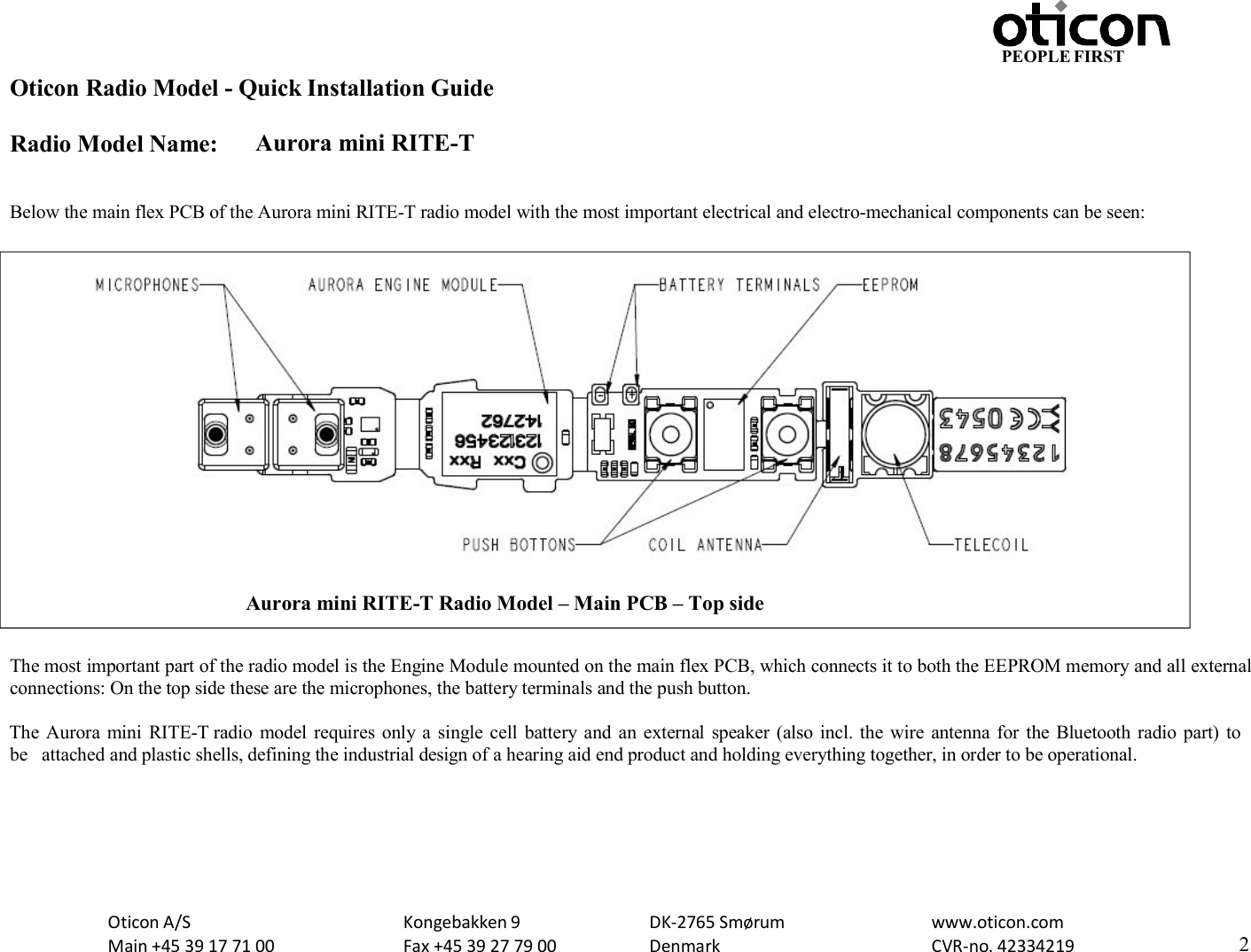 PEOPLE FIRST Oticon Radio Model - Quick Installation Guide Radio Model Name: Aurora mini RITE-T Oticon A/S Main +45 39 17 71 00 Kongebakken 9 Fax +45 39 27 79 00 DK-2765 Smørum Denmark www.oticon.com CVR-no. 42334219 2     Below the main flex PCB of the Aurora mini RITE-T radio model with the most important electrical and electro-mechanical components can be seen:    The most important part of the radio model is the Engine Module mounted on the main flex PCB, which connects it to both the EEPROM memory and all external connections: On the top side these are the microphones, the battery terminals and the push button.  The Aurora mini  RITE-T radio  model requires  only a  single cell  battery and  an  external  speaker (also incl. the wire antenna for the Bluetooth radio part) to be  attached and plastic shells, defining the industrial design of a hearing aid end product and holding everything together, in order to be operational.  Aurora mini RITE-T Radio Model – Main PCB – Top side  