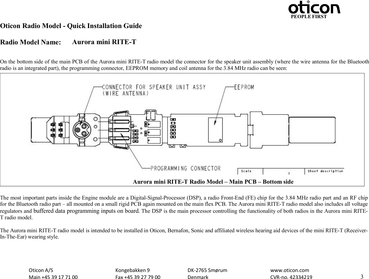 PEOPLE FIRST Oticon Radio Model - Quick Installation Guide Radio Model Name: Aurora mini RITE-T Oticon A/S Main +45 39 17 71 00 Kongebakken 9 Fax +45 39 27 79 00 DK-2765 Smørum Denmark www.oticon.com CVR-no. 42334219 3     On the bottom side of the main PCB of the Aurora mini RITE-T radio model the connector for the speaker unit assembly (where the wire antenna for the Bluetooth radio is an integrated part), the programming connector, EEPROM memory and coil antenna for the 3.84 MHz radio can be seen:   The most important parts inside the Engine module are a Digital-Signal-Processor (DSP), a radio Front-End (FE) chip for the 3.84 MHz radio part and an RF chip for the Bluetooth radio part – all mounted on a small rigid PCB again mounted on the main flex PCB. The Aurora mini RITE-T radio model also includes all voltage regulators and buffered data programming inputs on board. The DSP is the main processor controlling the functionality of both radios in the Aurora mini RITE-T radio model.  The Aurora mini RITE-T radio model is intended to be installed in Oticon, Bernafon, Sonic and affiliated wireless hearing aid devices of the mini RITE-T (Receiver-In-The-Ear) wearing style.  Aurora mini RITE-T Radio Model – Main PCB – Bottom side 