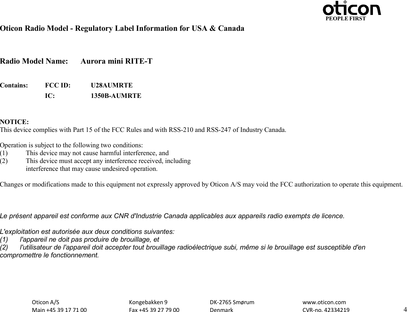 Oticon A/S Main +45 39 17 71 00 Kongebakken 9 Fax +45 39 27 79 00 DK-2765 Smørum Denmark www.oticon.com CVR-no. 42334219 4 PEOPLE FIRST   Oticon Radio Model - Regulatory Label Information for USA &amp; Canada   Radio Model Name:  Aurora mini RITE-T   Contains: FCC ID: U28AUMRTE  IC: 1350B-AUMRTE   NOTICE: This device complies with Part 15 of the FCC Rules and with RSS-210 and RSS-247 of Industry Canada.  Operation is subject to the following two conditions: (1) This device may not cause harmful interference, and (2) This device must accept any interference received, including interference that may cause undesired operation.  Changes or modifications made to this equipment not expressly approved by Oticon A/S may void the FCC authorization to operate this equipment.   Le présent appareil est conforme aux CNR d&apos;Industrie Canada applicables aux appareils radio exempts de licence. L&apos;exploitation est autorisée aux deux conditions suivantes: (1)  l&apos;appareil ne doit pas produire de brouillage, et (2)  l&apos;utilisateur de l&apos;appareil doit accepter tout brouillage radioélectrique subi, même si le brouillage est susceptible d&apos;en compromettre le fonctionnement.     