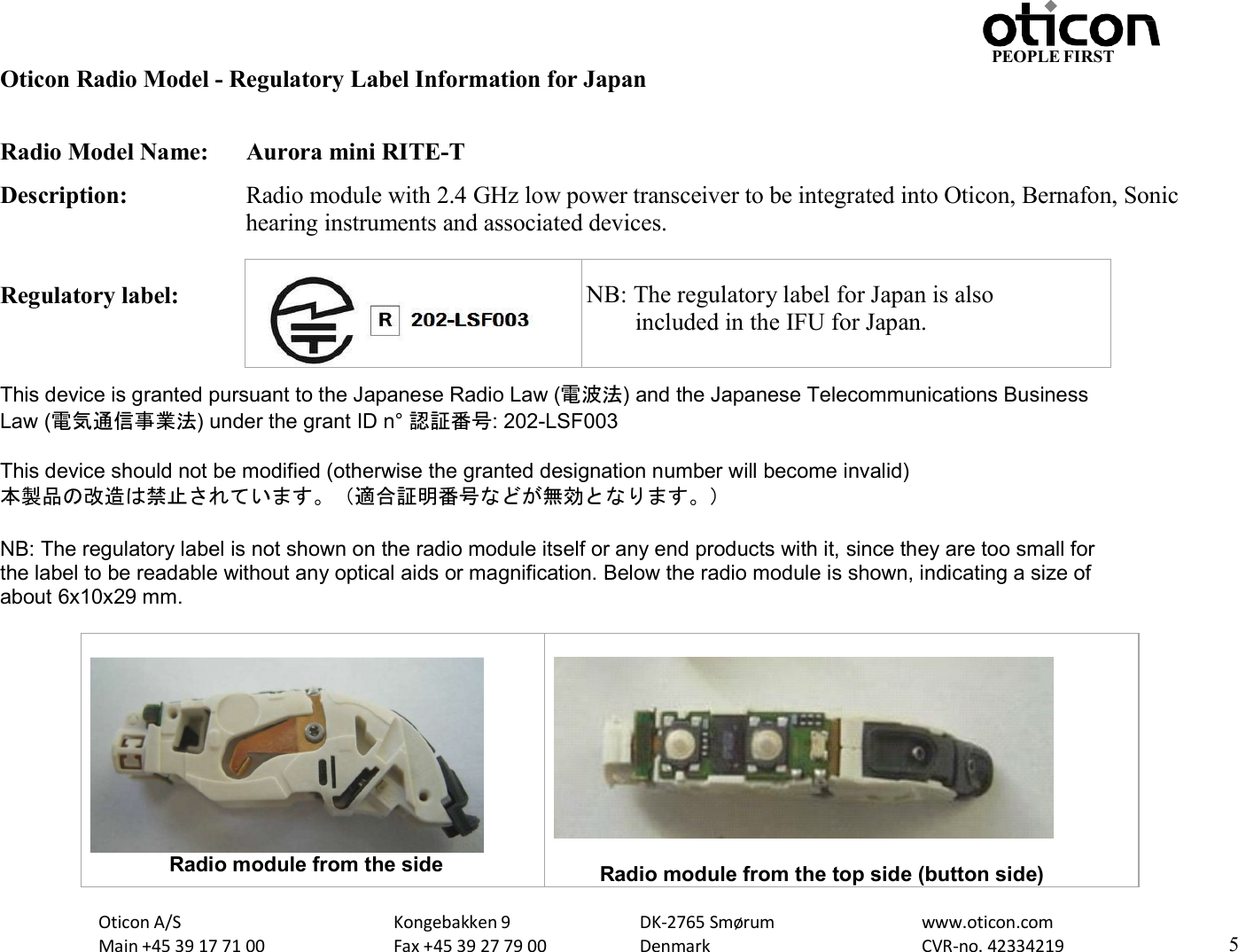 Oticon A/S Main +45 39 17 71 00 Kongebakken 9 Fax +45 39 27 79 00 DK-2765 Smørum Denmark www.oticon.com CVR-no. 42334219 5 PEOPLE FIRST   Oticon Radio Model - Regulatory Label Information for Japan  Radio Model Name:  Aurora mini RITE-T Description:  Radio module with 2.4 GHz low power transceiver to be integrated into Oticon, Bernafon, Sonic hearing instruments and associated devices.  Regulatory label:    This device is granted pursuant to the Japanese Radio Law (電波法) and the Japanese Telecommunications Business Law (電気通信事業法) under the grant ID n° 認証番号: 202-LSF003  This device should not be modified (otherwise the granted designation number will become invalid) 本製品の改造は禁止されています。（適合証明番号などが無効となります。）  NB: The regulatory label is not shown on the radio module itself or any end products with it, since they are too small for the label to be readable without any optical aids or magnification. Below the radio module is shown, indicating a size of about 6x10x29 mm.                          Radio module from the side   Radio module from the top side (button side)    NB: The regulatory label for Japan is also         included in the IFU for Japan. 