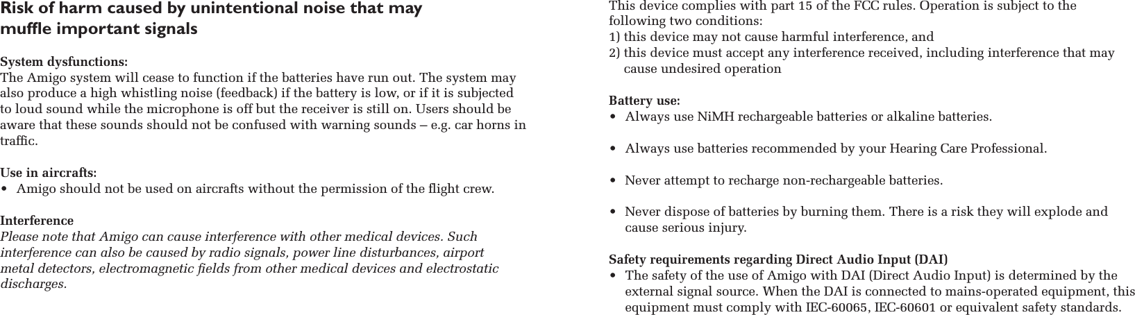 Risk of harm caused by unintentional noise that may  mufﬂe important signals  System dysfunctions: The Amigo system will cease to function if the batteries have run out. The system may also produce a high whistling noise (feedback) if the battery is low, or if it is subjected to loud sound while the microphone is off but the receiver is still on. Users should be aware that these sounds should not be confused with warning sounds – e.g. car horns in trafﬁc.  Use in aircrafts: •  Amigo should not be used on aircrafts without the permission of the ﬂight crew.InterferencePlease note that Amigo can cause interference with other medical devices. Such  interference can also be caused by radio signals, power line disturbances, airport  metal detectors, electromagnetic ﬁelds from other medical devices and electrostatic discharges.This device complies with part 15 of the FCC rules. Operation is subject to the  following two conditions:1) this device may not cause harmful interference, and 2)  this device must accept any interference received, including interference that may cause undesired operation Battery use:•  Always use NiMH rechargeable batteries or alkaline batteries.•  Always use batteries recommended by your Hearing Care Professional.•  Never attempt to recharge non-rechargeable batteries. •  Never dispose of batteries by burning them. There is a risk they will explode and cause serious injury.Safety requirements regarding Direct Audio Input (DAI) •  The safety of the use of Amigo with DAI (Direct Audio Input) is determined by the external signal source. When the DAI is connected to mains-operated equipment, this equipment must comply with IEC-60065, IEC-60601 or equivalent safety standards.