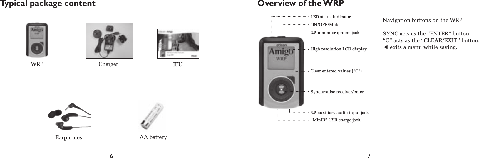 6 7Typical package contentNavigation buttons on the WRPSYNC acts as the “ENTER” button“C” acts as the “CLEAR/EXIT” button.◄ exits a menu while saving.WRP ChargerEarphonesIFULED status indicatorON/OFF/Mute2.5 mm microphone jackHigh resolution LCD displayClear entered values (“C”)Synchronise receiver/enter3.5 auxiliary audio input jack“MiniB” USB charge jackOverview of the WRPAA battery