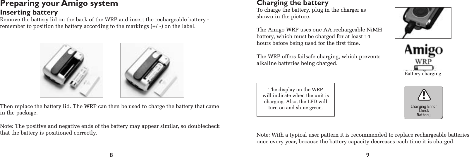 8 9Preparing your Amigo systemInserting batteryRemove the battery lid on the back of the WRP and insert the rechargeable battery -  remember to position the battery according to the markings (+/ -) on the label.Then replace the battery lid. The WRP can then be used to charge the battery that came in the package.Note: The positive and negative ends of the battery may appear similar, so doublecheck that the battery is positioned correctly.Charging the batteryTo charge the battery, plug in the charger as shown in the picture.The Amigo WRP uses one AA rechargeable NiMH battery, which must be charged for at least 14 hours before being used for the ﬁrst time.The WRP offers failsafe charging, which prevents alkaline batteries being charged.Charging ErrorCheckBattery!The display on the WRPwill indicate when the unit is charging. Also, the LED will turn on and shine green. Note: With a typical user pattern it is recommended to replace rechargeable batteries once every year, because the battery capacity decreases each time it is charged.Battery charging