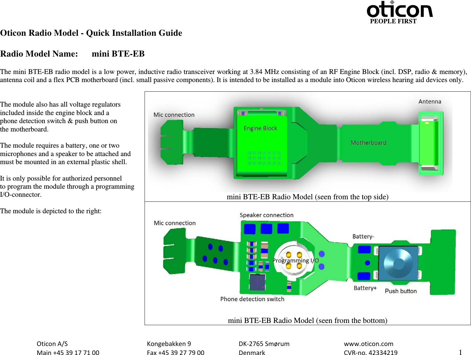                                         PEOPLE FIRST OticonA/S  Kongebakken9  DK‐2765Smørum  www.oticon.comMain+4539177100 Fax+4539277900 DenmarkCVR‐no.42334219   1Oticon Radio Model - Quick Installation Guide  Radio Model Name:  mini BTE-EB  The mini BTE-EB radio model is a low power, inductive radio transceiver working at 3.84 MHz consisting of an RF Engine Block (incl. DSP, radio &amp; memory), antenna coil and a flex PCB motherboard (incl. small passive components). It is intended to be installed as a module into Oticon wireless hearing aid devices only.   The module also has all voltage regulators included inside the engine block and a phone detection switch &amp; push button on the motherboard.  The module requires a battery, one or two microphones and a speaker to be attached and must be mounted in an external plastic shell.  It is only possible for authorized personnel to program the module through a programming I/O-connector.  The module is depicted to the right:   mini BTE-EB Radio Model (seen from the top side)  mini BTE-EB Radio Model (seen from the bottom) 
