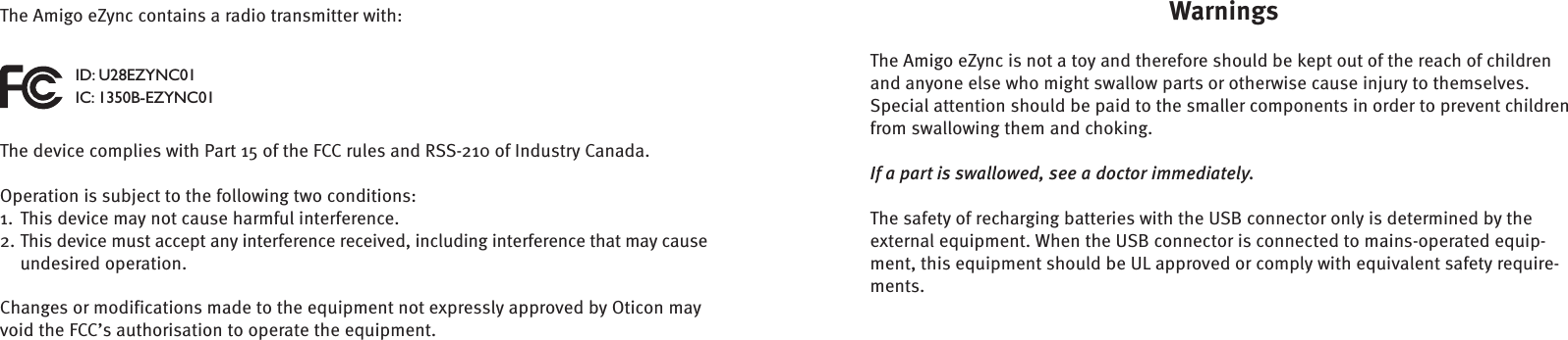 WarningsThe Amigo eZync is not a toy and therefore should be kept out of the reach of children and anyone else who might swallow parts or otherwise cause  injury to themselves. Special attention should be paid to the smaller  components in order to prevent children from swallowing them and  choking.If a part is swallowed, see a doctor immediately.The safety of recharging batteries with the USB connector only is determined by the external equipment. When the USB connector is connected to mains-operated equip-ment, this equipment should be UL approved or comply with equivalent safety require-ments.The Amigo eZync contains a radio transmitter with:ID: U28EZYNC01IC: 1350B-EZYNC01The device complies with Part 15 of the FCC rules and RSS-210 of Industry Canada. Operation is subject to the following two conditions:This device may not cause harmful interference.1. This device must accept any interference received, including interference that may cause 2. undesired operation. Changes or modifications made to the equipment not expressly approved by Oticon may void the FCC’s authorisation to operate the equipment.
