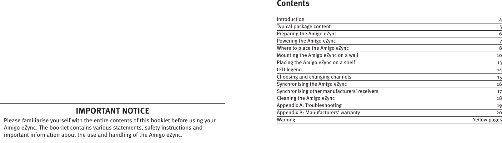 ContentsIntroduction  4Typical package content  5Preparing the Amigo eZync  6Powering the Amigo eZync  7Where to place the Amigo eZync  8Mounting the Amigo eZync on a wall  10Placing the Amigo eZync on a shelf  13LED legend  14Choosing and changing channels  15Synchronising the Amigo eZync  16Synchronising other manufacturers’ receivers  17Cleaning the Amigo eZync  18Appendix A: Troubleshooting  19Appendix B: Manufacturers’ warranty  20Warning  Yellow pagesIMPORTANT NOTICEPlease familiarise yourself with the entire contents of this booklet before using your Amigo eZync. The booklet contains various statements, safety instructions and important information about the use and handling of the Amigo eZync.