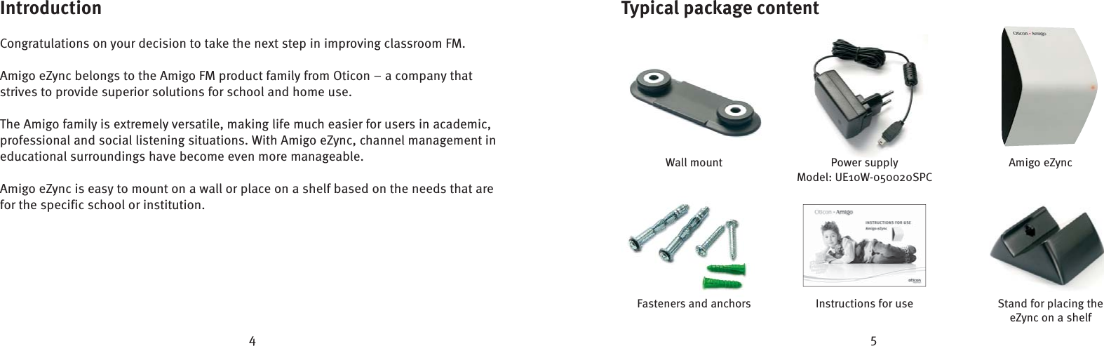 4 5Introduction Congratulations on your decision to take the next step in improving classroom FM.Amigo eZync belongs to the Amigo FM product family from Oticon – a company that strives to provide superior solutions for school and home use. The Amigo family is extremely versatile, making life much easier for users in academic, professional and social listening situations. With Amigo eZync, channel management in educational surroundings have become even more manageable. Amigo eZync is easy to mount on a wall or place on a shelf based on the needs that are for the specific school or institution.Typical package contentWall mountFasteners and anchors Instructions for usePower supplyModel: UE10W-050020SPCAmigo eZyncStand for placing the eZync on a shelf
