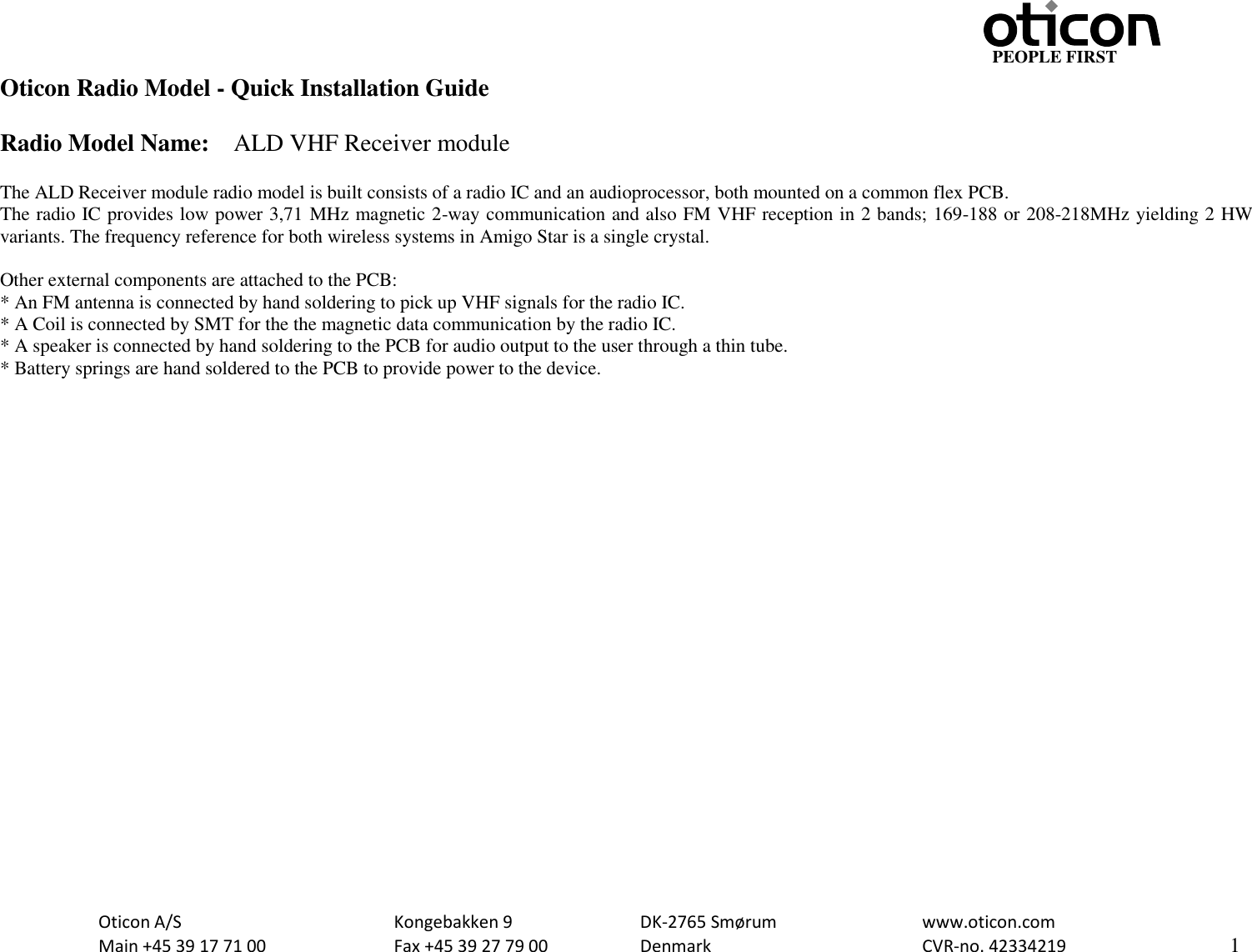                                                                    PEOPLE FIRST   Oticon A/S      Kongebakken 9      DK-2765 Smørum      www.oticon.com   Main +45 39 17 71 00    Fax +45 39 27 79 00    Denmark        CVR-no. 42334219      1  Oticon Radio Model - Quick Installation Guide  Radio Model Name:    ALD VHF Receiver module  The ALD Receiver module radio model is built consists of a radio IC and an audioprocessor, both mounted on a common flex PCB. The radio IC provides low power 3,71 MHz magnetic 2-way communication and also FM VHF reception in 2 bands; 169-188 or 208-218MHz yielding 2 HW variants. The frequency reference for both wireless systems in Amigo Star is a single crystal.  Other external components are attached to the PCB: * An FM antenna is connected by hand soldering to pick up VHF signals for the radio IC. * A Coil is connected by SMT for the the magnetic data communication by the radio IC. * A speaker is connected by hand soldering to the PCB for audio output to the user through a thin tube. * Battery springs are hand soldered to the PCB to provide power to the device.     