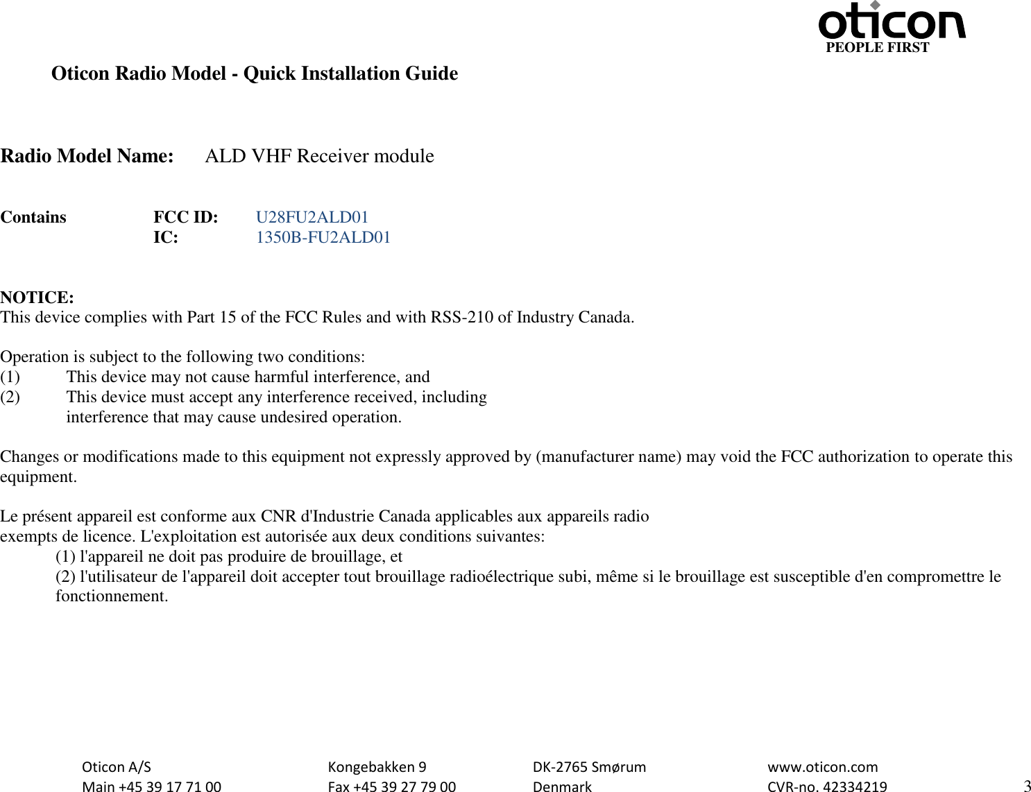                                                                    PEOPLE FIRST   Oticon A/S      Kongebakken 9      DK-2765 Smørum      www.oticon.com   Main +45 39 17 71 00    Fax +45 39 27 79 00    Denmark        CVR-no. 42334219      3  Oticon Radio Model - Quick Installation Guide    Radio Model Name:  ALD VHF Receiver module   Contains     FCC ID:  U28FU2ALD01           IC:    1350B-FU2ALD01   NOTICE: This device complies with Part 15 of the FCC Rules and with RSS-210 of Industry Canada.  Operation is subject to the following two conditions: (1)   This device may not cause harmful interference, and (2)   This device must accept any interference received, including   interference that may cause undesired operation.  Changes or modifications made to this equipment not expressly approved by (manufacturer name) may void the FCC authorization to operate this equipment.  Le présent appareil est conforme aux CNR d&apos;Industrie Canada applicables aux appareils radio exempts de licence. L&apos;exploitation est autorisée aux deux conditions suivantes: (1) l&apos;appareil ne doit pas produire de brouillage, et  (2) l&apos;utilisateur de l&apos;appareil doit accepter tout brouillage radioélectrique subi, même si le brouillage est susceptible d&apos;en compromettre le fonctionnement.    