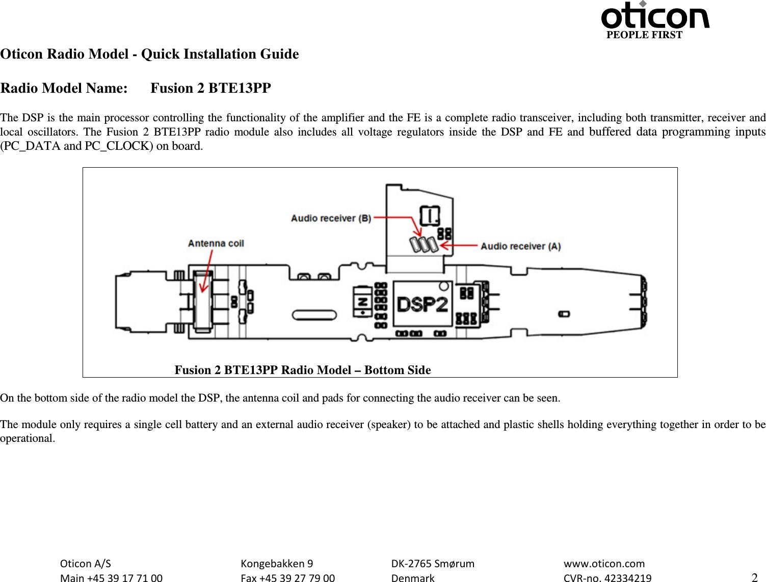                                                     PEOPLE FIRST Oticon Radio Model - Quick Installation Guide  Radio Model Name: Fusion 2 BTE13PP  The DSP is the main processor controlling the functionality of the amplifier and the FE is a complete radio transceiver, including both transmitter, receiver and local oscillators. The  Fusion 2 BTE13PP radio module also includes all voltage regulators inside the DSP and FE and buffered data programming inputs (PC_DATA and PC_CLOCK) on board.                               Fusion 2 BTE13PP Radio Model – Bottom Side  On the bottom side of the radio model the DSP, the antenna coil and pads for connecting the audio receiver can be seen.  The module only requires a single cell battery and an external audio receiver (speaker) to be attached and plastic shells holding everything together in order to be operational.    Oticon A/S      Kongebakken 9   DK-2765 Smørum   www.oticon.com  Main +45 39 17 71 00    Fax +45 39 27 79 00    Denmark    CVR-no. 42334219      2  