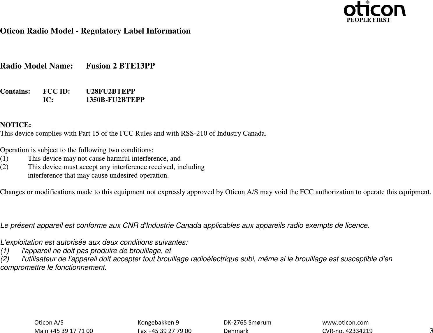                                                     PEOPLE FIRST Oticon Radio Model - Regulatory Label Information    Radio Model Name: Fusion 2 BTE13PP   Contains:  FCC ID:  U28FU2BTEPP      IC:    1350B-FU2BTEPP   NOTICE: This device complies with Part 15 of the FCC Rules and with RSS-210 of Industry Canada.  Operation is subject to the following two conditions: (1)   This device may not cause harmful interference, and (2)   This device must accept any interference received, including  interference that may cause undesired operation.  Changes or modifications made to this equipment not expressly approved by Oticon A/S may void the FCC authorization to operate this equipment.    Le présent appareil est conforme aux CNR d&apos;Industrie Canada applicables aux appareils radio exempts de licence.  L&apos;exploitation est autorisée aux deux conditions suivantes: (1) l&apos;appareil ne doit pas produire de brouillage, et  (2) l&apos;utilisateur de l&apos;appareil doit accepter tout brouillage radioélectrique subi, même si le brouillage est susceptible d&apos;en compromettre le fonctionnement.   Oticon A/S      Kongebakken 9   DK-2765 Smørum   www.oticon.com  Main +45 39 17 71 00    Fax +45 39 27 79 00    Denmark    CVR-no. 42334219      3  