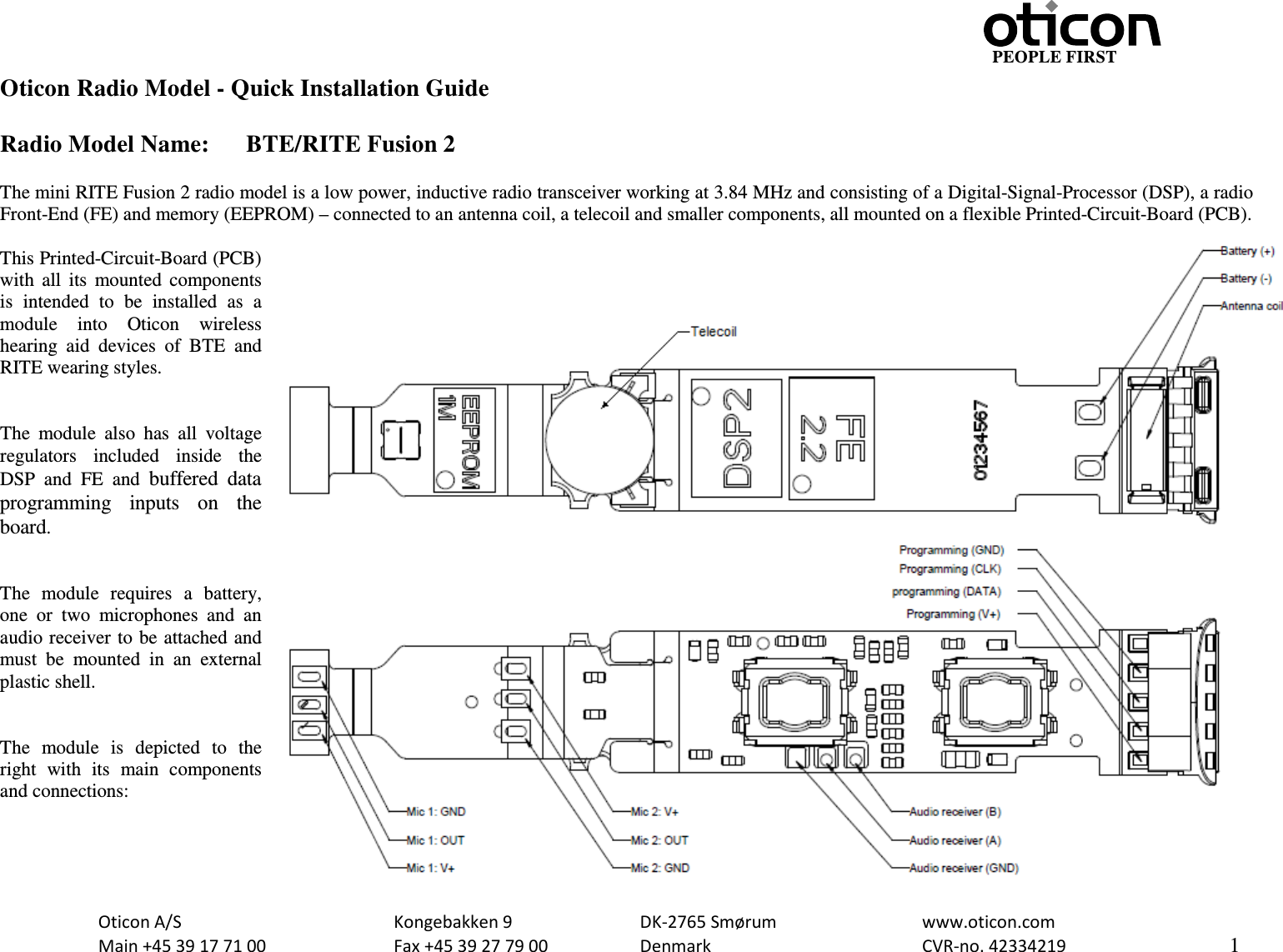                                                     PEOPLE FIRST  Oticon A/S      Kongebakken 9      DK-2765 Smørum      www.oticon.com  Main +45 39 17 71 00    Fax +45 39 27 79 00    Denmark        CVR-no. 42334219      1  Oticon Radio Model - Quick Installation Guide  Radio Model Name:  BTE/RITE Fusion 2  The mini RITE Fusion 2 radio model is a low power, inductive radio transceiver working at 3.84 MHz and consisting of a Digital-Signal-Processor (DSP), a radio Front-End (FE) and memory (EEPROM) – connected to an antenna coil, a telecoil and smaller components, all mounted on a flexible Printed-Circuit-Board (PCB).  This Printed-Circuit-Board (PCB) with all its mounted components is intended to be installed as a module  into  Oticon  wireless hearing aid devices of BTE and RITE wearing styles.   The module also has all voltage regulators  included inside the DSP and FE and buffered data programming inputs on the board.   The  module requires a battery, one or two microphones and an audio receiver to be attached and must be mounted in an external plastic shell.    The module is depicted to the right with its  main  components and connections:   