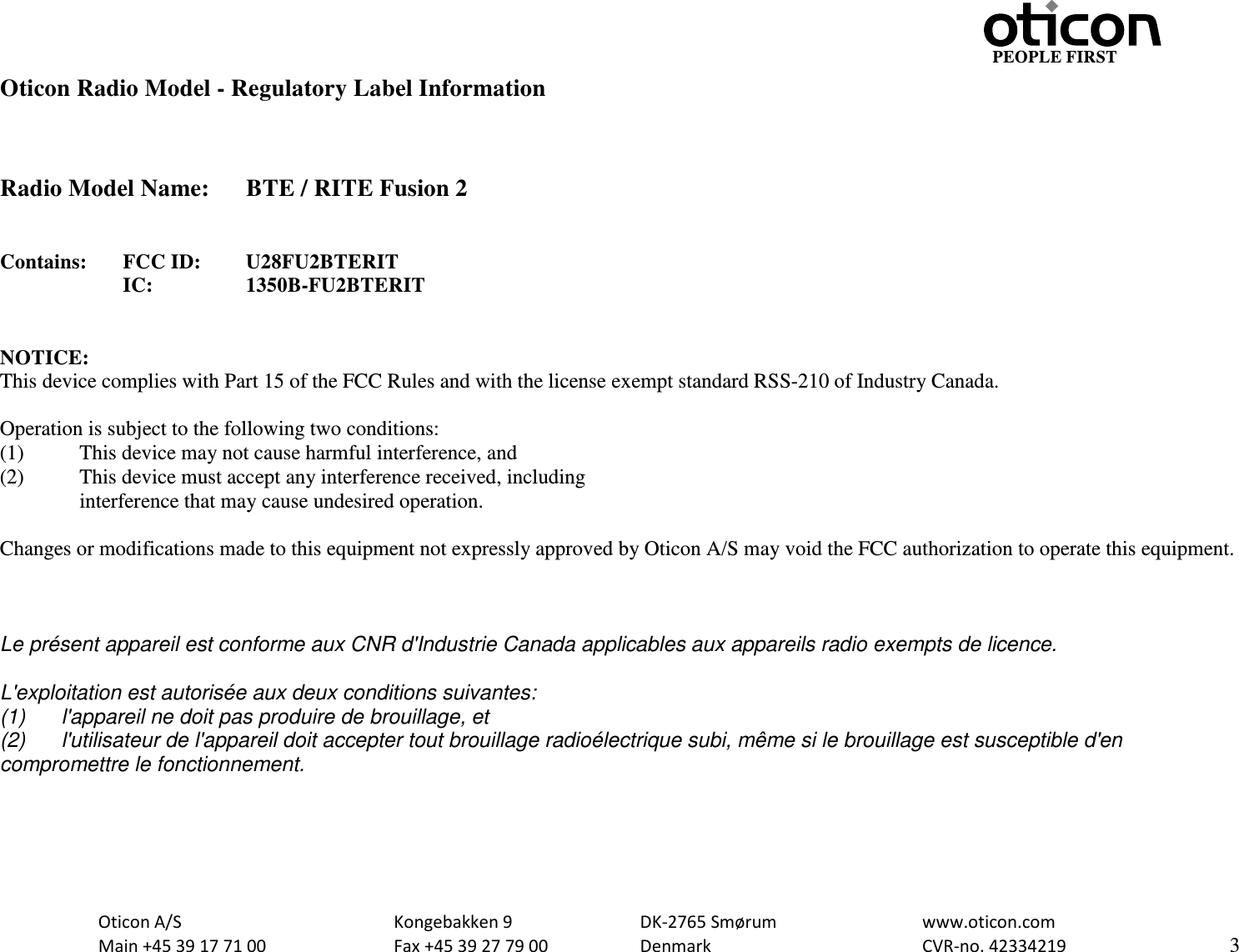                                                     PEOPLE FIRST  Oticon A/S      Kongebakken 9      DK-2765 Smørum      www.oticon.com  Main +45 39 17 71 00    Fax +45 39 27 79 00    Denmark        CVR-no. 42334219      3  Oticon Radio Model - Regulatory Label Information    Radio Model Name: BTE / RITE Fusion 2   Contains:  FCC ID: U28FU2BTERIT IC:    1350B-FU2BTERIT   NOTICE: This device complies with Part 15 of the FCC Rules and with the license exempt standard RSS-210 of Industry Canada.  Operation is subject to the following two conditions: (1)  This device may not cause harmful interference, and (2)  This device must accept any interference received, including  interference that may cause undesired operation.  Changes or modifications made to this equipment not expressly approved by Oticon A/S may void the FCC authorization to operate this equipment.    Le présent appareil est conforme aux CNR d&apos;Industrie Canada applicables aux appareils radio exempts de licence.  L&apos;exploitation est autorisée aux deux conditions suivantes: (1) l&apos;appareil ne doit pas produire de brouillage, et  (2) l&apos;utilisateur de l&apos;appareil doit accepter tout brouillage radioélectrique subi, même si le brouillage est susceptible d&apos;en compromettre le fonctionnement.  