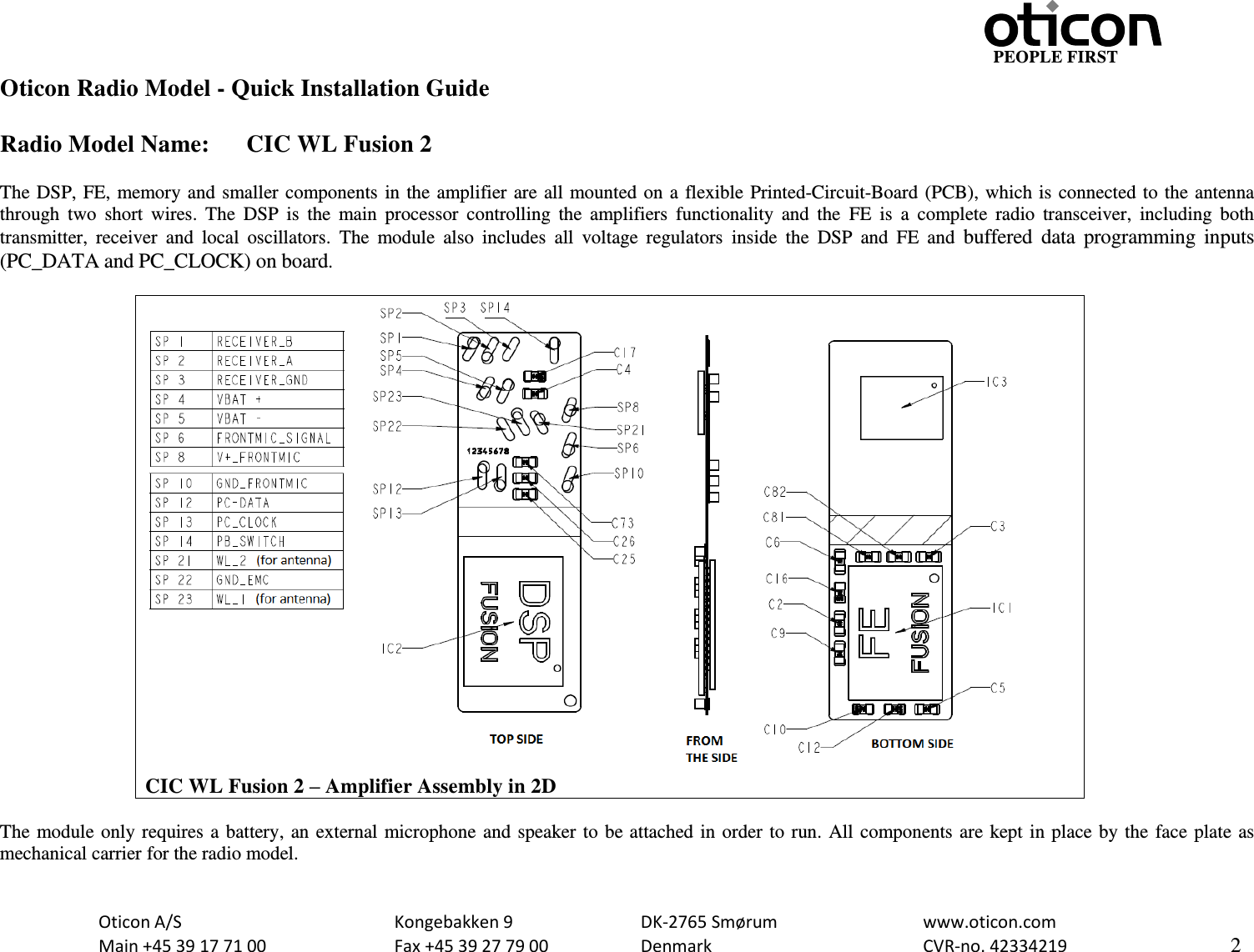                                                                    PEOPLE FIRST   Oticon A/S      Kongebakken 9      DK-2765 Smørum      www.oticon.com   Main +45 39 17 71 00    Fax +45 39 27 79 00    Denmark        CVR-no. 42334219      2  Oticon Radio Model - Quick Installation Guide  Radio Model Name:  CIC WL Fusion 2  The DSP, FE, memory and smaller components in the amplifier are all mounted on a flexible Printed-Circuit-Board (PCB), which is connected to the antenna through  two  short  wires.  The  DSP  is  the  main  processor  controlling  the  amplifiers  functionality  and  the  FE  is  a  complete  radio  transceiver,  including  both transmitter,  receiver  and  local  oscillators.  The  module  also  includes  all  voltage  regulators  inside  the  DSP  and  FE  and  buffered  data programming  inputs (PC_DATA and PC_CLOCK) on board.   CIC WL Fusion 2 – Amplifier Assembly in 2D  The module only requires a battery, an external microphone and speaker to be attached in order to run. All components are kept in place by the face plate as mechanical carrier for the radio model.  