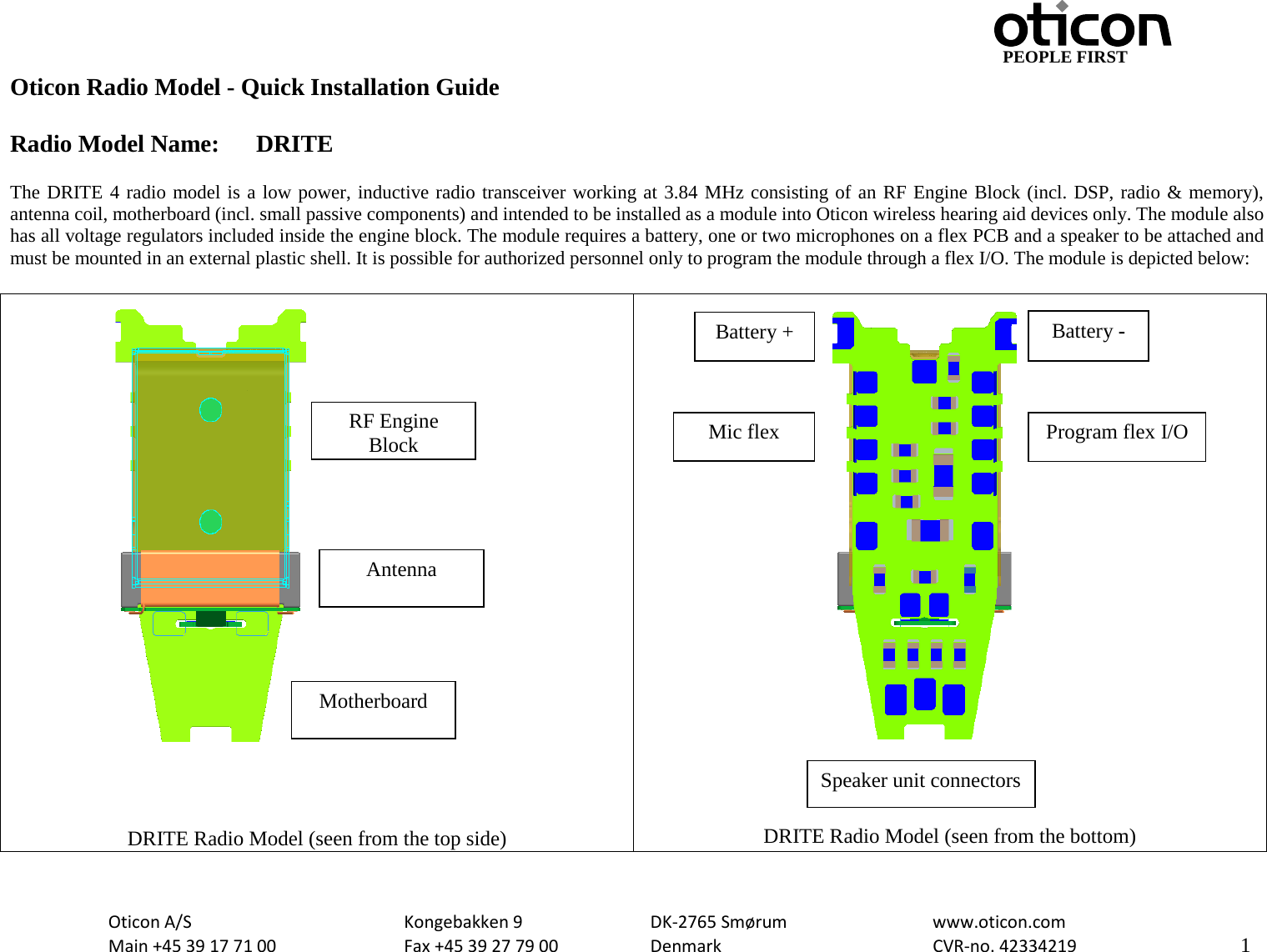                                                     PEOPLE FIRST Oticon Radio Model - Quick Installation Guide  Radio Model Name: DRITE  The DRITE 4 radio model is a low power, inductive radio transceiver working at 3.84 MHz consisting of an RF Engine Block (incl. DSP, radio &amp; memory), antenna coil, motherboard (incl. small passive components) and intended to be installed as a module into Oticon wireless hearing aid devices only. The module also has all voltage regulators included inside the engine block. The module requires a battery, one or two microphones on a flex PCB and a speaker to be attached and must be mounted in an external plastic shell. It is possible for authorized personnel only to program the module through a flex I/O. The module is depicted below:     DRITE Radio Model (seen from the top side)  DRITE Radio Model (seen from the bottom) RF Engine Block Antenna Motherboard Battery - Battery + Program flex I/O Speaker unit connectors Mic flex  Oticon A/S      Kongebakken 9   DK-2765 Smørum   www.oticon.com  Main +45 39 17 71 00    Fax +45 39 27 79 00    Denmark    CVR-no. 42334219      1  