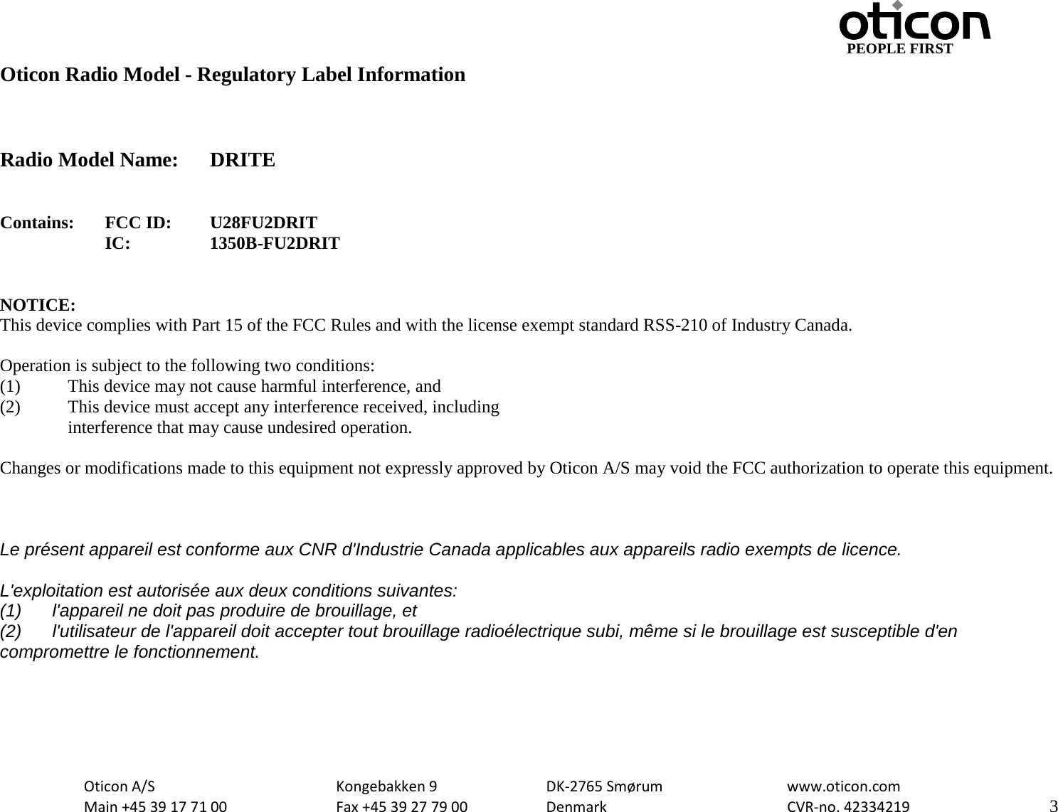                                                     PEOPLE FIRST Oticon Radio Model - Regulatory Label Information    Radio Model Name: DRITE   Contains:  FCC ID: U28FU2DRIT IC:    1350B-FU2DRIT   NOTICE: This device complies with Part 15 of the FCC Rules and with the license exempt standard RSS-210 of Industry Canada.  Operation is subject to the following two conditions: (1)   This device may not cause harmful interference, and (2)  This device must accept any interference received, including  interference that may cause undesired operation.  Changes or modifications made to this equipment not expressly approved by Oticon A/S may void the FCC authorization to operate this equipment.    Le présent appareil est conforme aux CNR d&apos;Industrie Canada applicables aux appareils radio exempts de licence.  L&apos;exploitation est autorisée aux deux conditions suivantes: (1) l&apos;appareil ne doit pas produire de brouillage, et  (2) l&apos;utilisateur de l&apos;appareil doit accepter tout brouillage radioélectrique subi, même si le brouillage est susceptible d&apos;en compromettre le fonctionnement.     Oticon A/S      Kongebakken 9   DK-2765 Smørum   www.oticon.com  Main +45 39 17 71 00    Fax +45 39 27 79 00    Denmark    CVR-no. 42334219      3  
