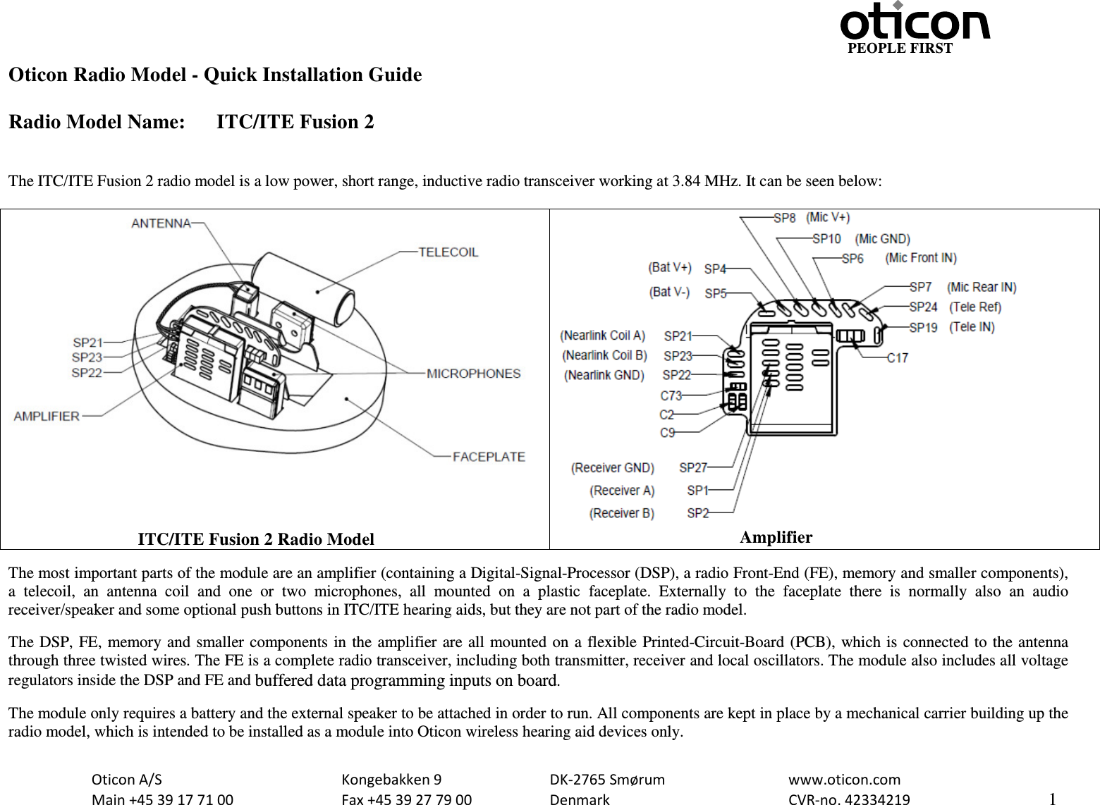                                                     PEOPLE FIRST  Oticon A/S      Kongebakken 9   DK-2765 Smørum   www.oticon.com  Main +45 39 17 71 00    Fax +45 39 27 79 00    Denmark    CVR-no. 42334219      1  Oticon Radio Model - Quick Installation Guide  Radio Model Name: ITC/ITE Fusion 2   The ITC/ITE Fusion 2 radio model is a low power, short range, inductive radio transceiver working at 3.84 MHz. It can be seen below:                                      ITC/ITE Fusion 2 Radio Model                                               Amplifier  The most important parts of the module are an amplifier (containing a Digital-Signal-Processor (DSP), a radio Front-End (FE), memory and smaller components), a telecoil,  an  antenna  coil  and  one or two microphones, all mounted on a plastic faceplate. Externally to the faceplate there is normally also an audio receiver/speaker and some optional push buttons in ITC/ITE hearing aids, but they are not part of the radio model.  The DSP, FE, memory and smaller components in the amplifier are all mounted on a flexible Printed-Circuit-Board (PCB), which is connected to the antenna through three twisted wires. The FE is a complete radio transceiver, including both transmitter, receiver and local oscillators. The module also includes all voltage regulators inside the DSP and FE and buffered data programming inputs on board.  The module only requires a battery and the external speaker to be attached in order to run. All components are kept in place by a mechanical carrier building up the radio model, which is intended to be installed as a module into Oticon wireless hearing aid devices only.  