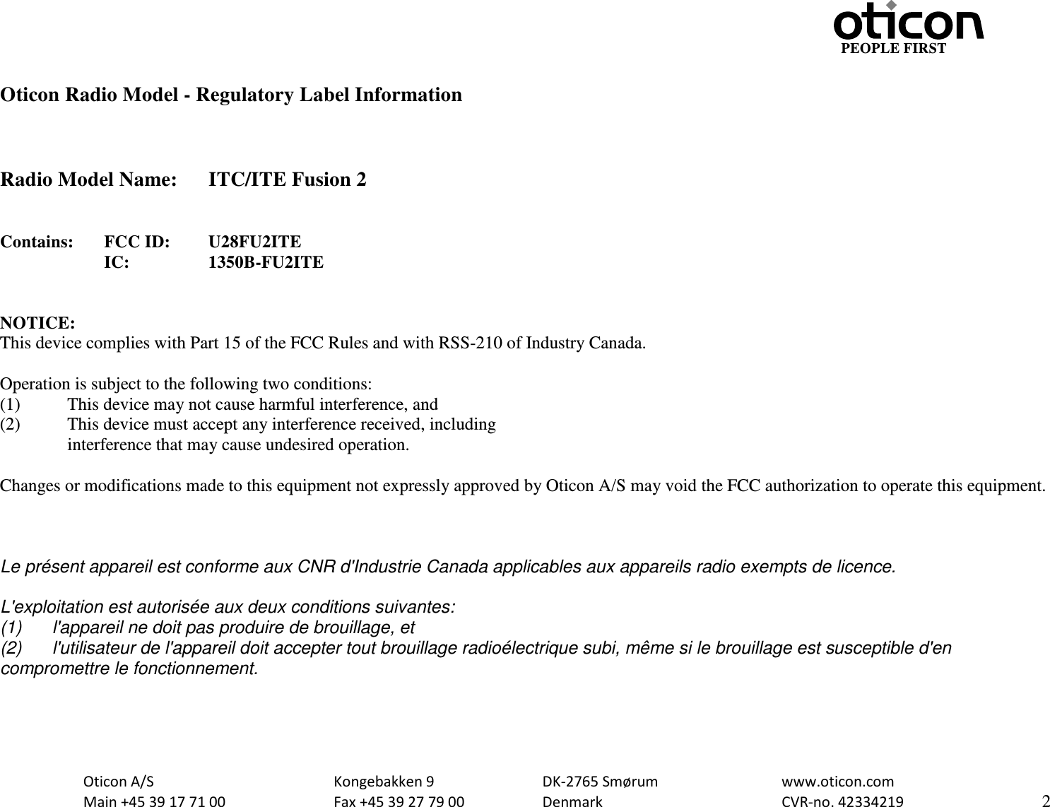                                                     PEOPLE FIRST  Oticon A/S      Kongebakken 9   DK-2765 Smørum   www.oticon.com  Main +45 39 17 71 00    Fax +45 39 27 79 00    Denmark    CVR-no. 42334219      2   Oticon Radio Model - Regulatory Label Information    Radio Model Name: ITC/ITE Fusion 2   Contains:  FCC ID:  U28FU2ITE      IC:    1350B-FU2ITE   NOTICE: This device complies with Part 15 of the FCC Rules and with RSS-210 of Industry Canada.  Operation is subject to the following two conditions: (1)   This device may not cause harmful interference, and (2)  This device must accept any interference received, including  interference that may cause undesired operation.  Changes or modifications made to this equipment not expressly approved by Oticon A/S may void the FCC authorization to operate this equipment.    Le présent appareil est conforme aux CNR d&apos;Industrie Canada applicables aux appareils radio exempts de licence.  L&apos;exploitation est autorisée aux deux conditions suivantes: (1) l&apos;appareil ne doit pas produire de brouillage, et  (2) l&apos;utilisateur de l&apos;appareil doit accepter tout brouillage radioélectrique subi, même si le brouillage est susceptible d&apos;en compromettre le fonctionnement.  