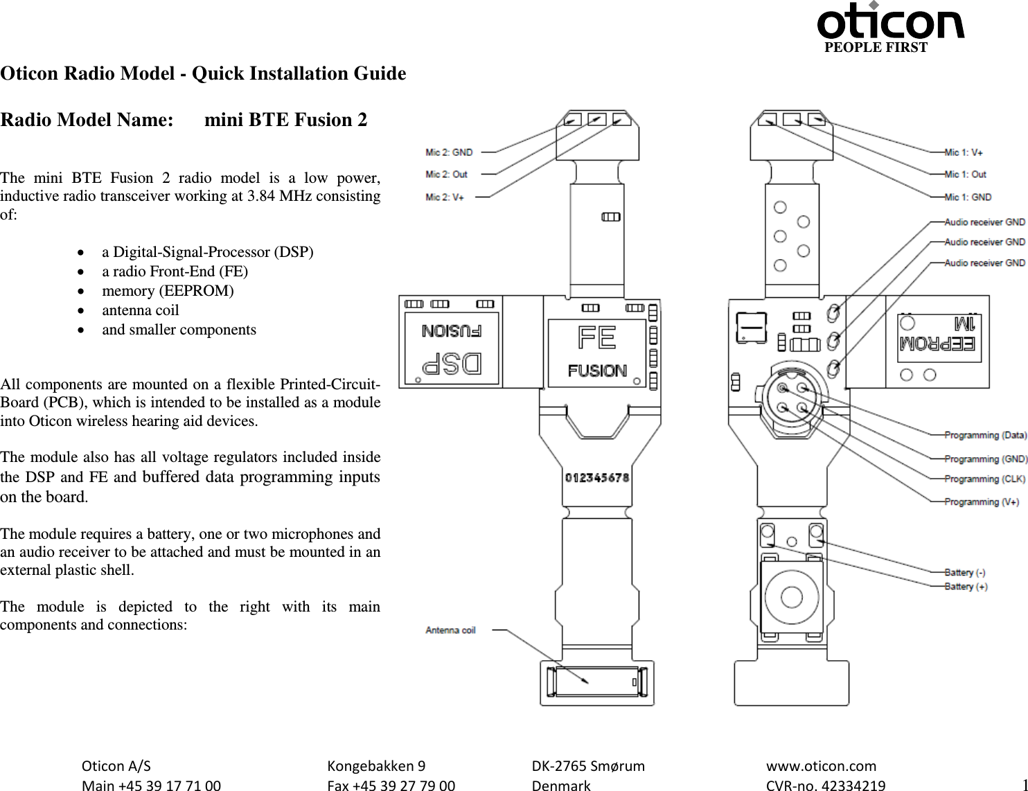                                                     PEOPLE FIRST  Oticon A/S      Kongebakken 9      DK-2765 Smørum      www.oticon.com  Main +45 39 17 71 00    Fax +45 39 27 79 00    Denmark        CVR-no. 42334219      1  Oticon Radio Model - Quick Installation Guide  Radio Model Name: mini BTE Fusion 2   The  mini BTE Fusion 2 radio model is a low power, inductive radio transceiver working at 3.84 MHz consisting of:  • a Digital-Signal-Processor (DSP) • a radio Front-End (FE) • memory (EEPROM) • antenna coil • and smaller components   All components are mounted on a flexible Printed-Circuit-Board (PCB), which is intended to be installed as a module into Oticon wireless hearing aid devices.  The module also has all voltage regulators included inside the DSP and FE and buffered data programming inputs on the board.  The module requires a battery, one or two microphones and an audio receiver to be attached and must be mounted in an external plastic shell.   The module is depicted to the right with its  main components and connections:   