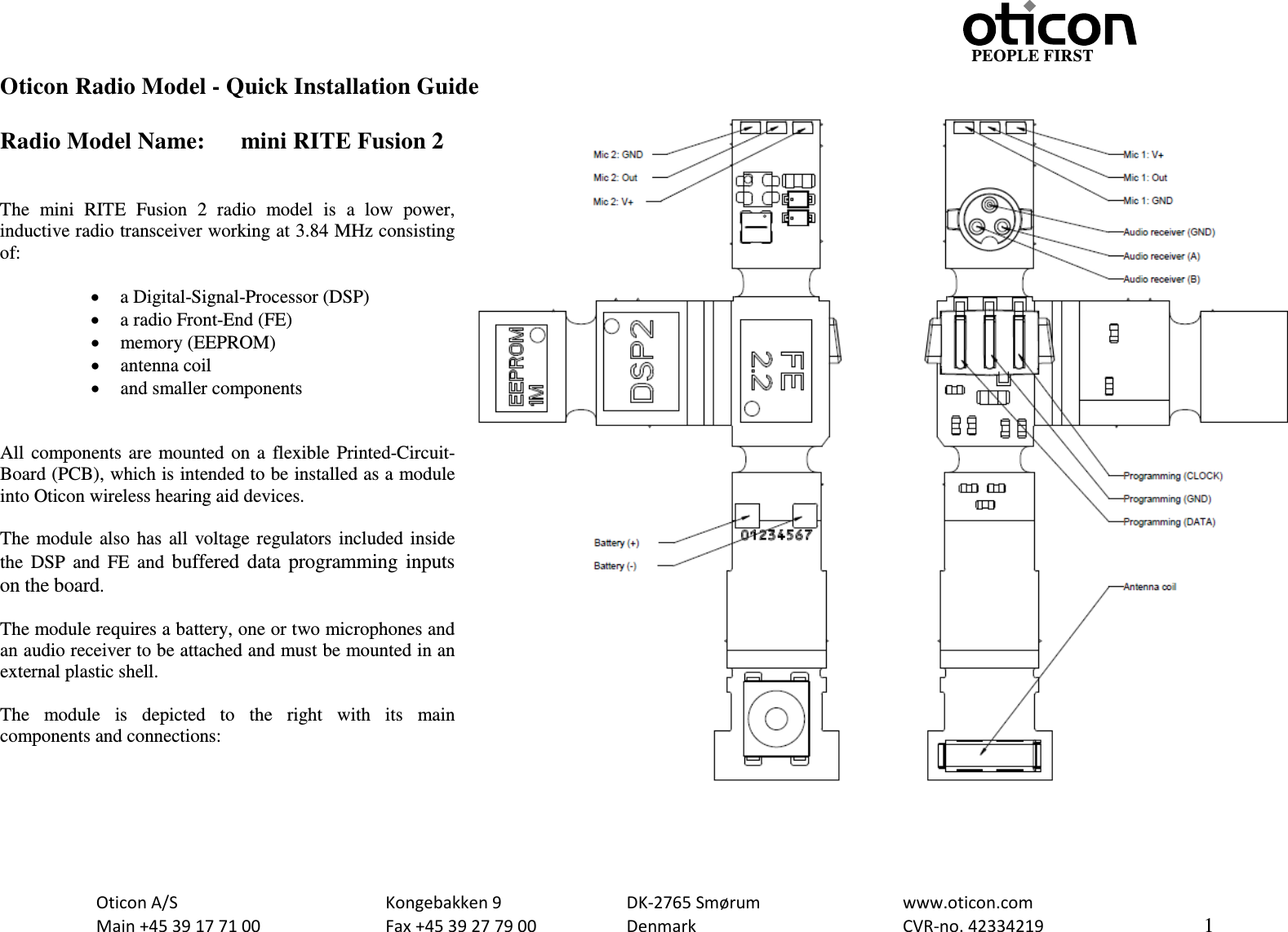                                                     PEOPLE FIRST  Oticon A/S      Kongebakken 9      DK-2765 Smørum      www.oticon.com  Main +45 39 17 71 00    Fax +45 39 27 79 00    Denmark        CVR-no. 42334219      1  Oticon Radio Model - Quick Installation Guide  Radio Model Name: mini RITE Fusion 2   The  mini  RITE Fusion 2 radio model is a low power, inductive radio transceiver working at 3.84 MHz consisting of:  • a Digital-Signal-Processor (DSP) • a radio Front-End (FE) • memory (EEPROM) • antenna coil • and smaller components   All components are mounted on a flexible Printed-Circuit-Board (PCB), which is intended to be installed as a module into Oticon wireless hearing aid devices.  The module also has all voltage regulators  included inside the DSP and FE and buffered data programming inputs on the board.  The module requires a battery, one or two microphones and an audio receiver to be attached and must be mounted in an external plastic shell.   The module is depicted to the right with its  main components and connections:   