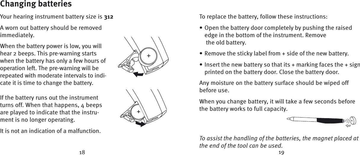 18 19Changing batteriesYour hearing instrument battery size is 312A worn out battery should be removed immediately. When the battery power is low, you will hear 2 beeps. This pre-warning starts when the battery has only a few hours of operation left. The pre-warning will be repeated with moderate intervals to indi-cate it is time to change the battery. If the battery runs out the instrument turns off. When that happens, 4 beeps are played to indicate that the instru-ment is no longer operating. It is not an indication of a malfunction.To replace the battery, follow these instructions:Open the battery door completely by pushing the raised edge in the bottom of the instrument. Remove  the old battery. Remove the sticky label from + side of the new battery.Insert the new battery so that its + marking faces the + sign printed on the battery door. Close the battery door.Any moisture on the battery surface should be wiped off before use.When you change battery, it will take a few seconds before the battery works to full capacity. To assist the handling of the batteries, the magnet placed at the end of the tool can be used.•••