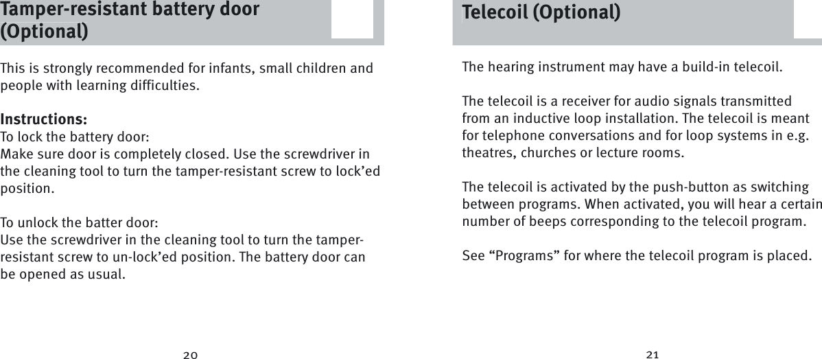 20 21The hearing instrument may have a build-in telecoil. The telecoil is a receiver for audio signals transmitted from an inductive loop installation. The telecoil is meant for telephone conversations and for loop systems in e.g. theatres, churches or lecture rooms.The telecoil is activated by the push-button as switching between programs. When activated, you will hear a certain number of beeps corresponding to the telecoil program.See “Programs” for where the telecoil program is placed.Tamper-resistant battery door (Optional)This is strongly recommended for infants, small children and people with learning difficulties.Instructions:To lock the battery door:Make sure door is completely closed. Use the screwdriver in the cleaning tool to turn the tamper-resistant screw to lock’ed position.To unlock the batter door:Use the screwdriver in the cleaning tool to turn the tamper-resistant screw to un-lock’ed position. The battery door can be opened as usual. Telecoil (Optional)Tamper-resistant battery door (Optional)Telecoil (Optional)