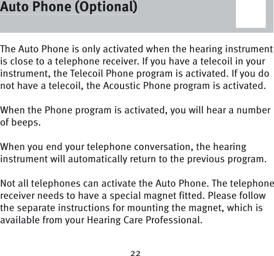22Auto Phone (Optional)The Auto Phone is only activated when the hearing instrument is close to a telephone receiver. If you have a telecoil in your instrument, the Telecoil Phone program is activated. If you do not have a telecoil, the Acoustic Phone program is activated. When the Phone program is activated, you will hear a number of beeps.When you end your telephone conversation, the hearing instrument will automatically return to the previous program. Not all telephones can activate the Auto Phone. The telephone receiver needs to have a special magnet fitted. Please follow the separate instructions for mounting the magnet, which is available from your Hearing Care Professional. Auto Phone (Optional)