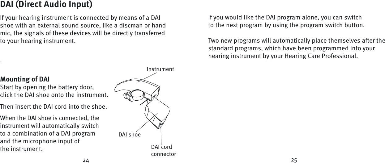 24 25DAI (Direct Audio Input)If your hearing instrument is connected by means of a DAI shoe with an external sound source, like a discman or hand mic, the signals of these devices will be directly transferred to your hearing instrument..Mounting of DAIStart by opening the battery door, click the DAI shoe onto the instrument.Then insert the DAI cord into the shoe.When the DAI shoe is connected, the instrument will automatically switch to a combination of a DAI program and the microphone input of the instrument.If you would like the DAI program alone, you can switch to the next program by using the program switch button.Two new programs will automatically place themselves after the standard programs, which have been programmed into your hearing instrument by your Hearing Care Professional. InstrumentDAI cord connectorDAI shoe