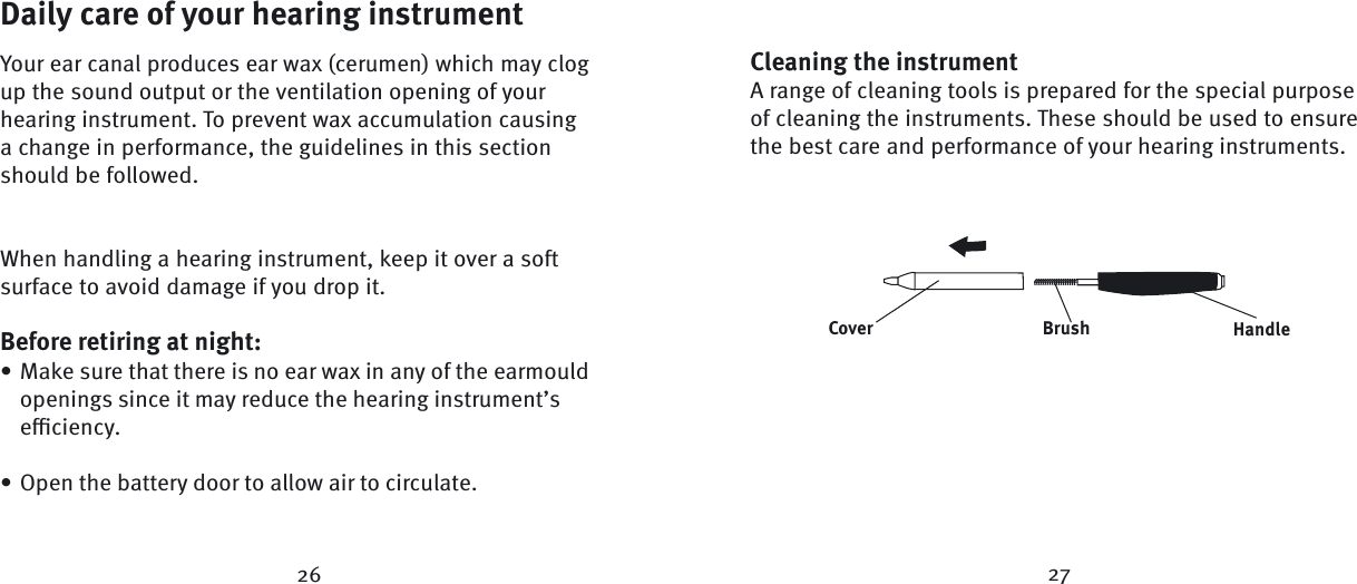 Daily care of your hearing instrumentYour ear canal produces ear wax (cerumen) which may clog up the sound output or the ventilation opening of your hearing instrument. To prevent wax accumulation causing a change in performance, the guidelines in this section should be followed.When handling a hearing instrument, keep it over a soft surface to avoid damage if you drop it.Before retiring at night:Make sure that there is no ear wax in any of the earmould openings since it may reduce the hearing instrument’s eﬃ  ciency.Open the battery door to allow air to circulate.••26 27Cleaning the instrumentA range of cleaning tools is prepared for the special purpose of cleaning the instruments. These should be used to ensure the best care and performance of your hearing instruments.BrushCover Handle