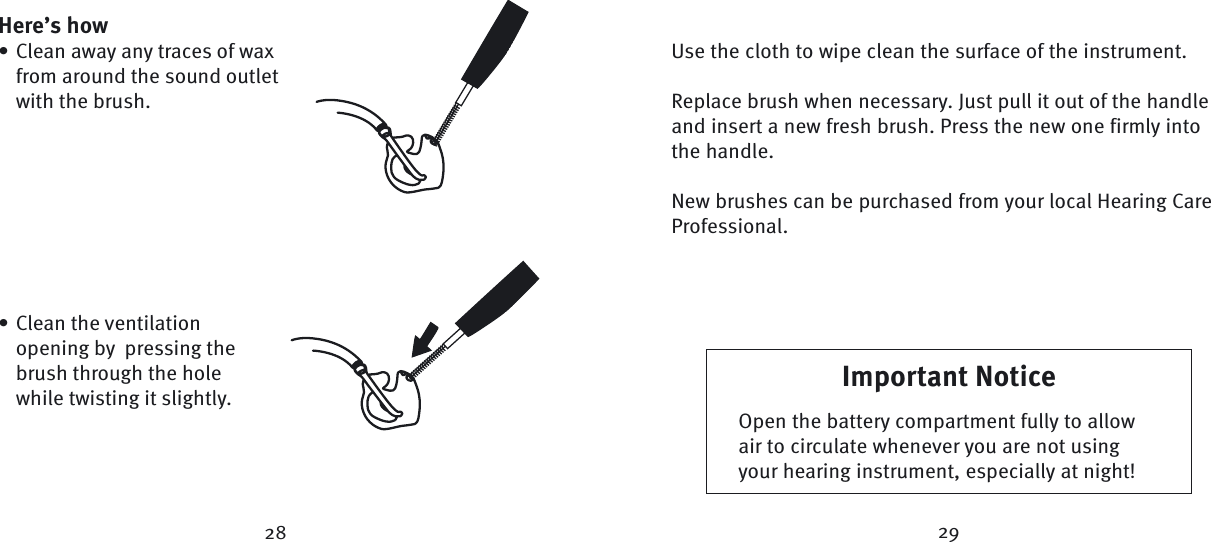 Use the cloth to wipe clean the surface of the instrument.Replace brush when necessary. Just pull it out of the handle and insert a new fresh brush. Press the new one firmly into the handle.New brushes can be purchased from your local Hearing Care Professional.28 29Important NoticeOpen the battery compartment fully to allow air to circulate whenever you are not using your hearing instrument, especially at night!Here’s howClean away any traces of wax from around the sound outlet with the brush.•Clean the ventilation opening by  pressing the brush through the hole while twisting it slightly.•