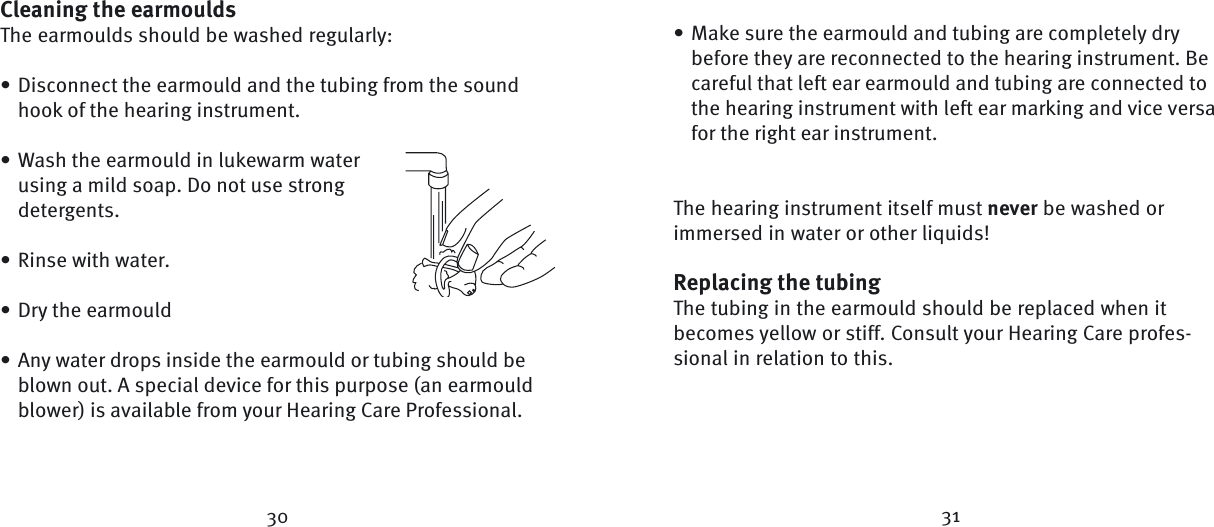 Cleaning the earmouldsThe earmoulds should be washed regularly:Disconnect the earmould and the tubing from the sound hook of the hearing instrument. Wash the earmould in lukewarm water using a mild soap. Do not use strong detergents.Rinse with water.Dry the earmouldAny water drops inside the earmould or tubing should be blown out. A special device for this purpose (an earmould blower) is available from your Hearing Care Professional.•••••Make sure the earmould and tubing are completely dry before they are reconnected to the hearing instrument. Be careful that left ear earmould and tubing are connected to the hearing instrument with left ear marking and vice versa for the right ear instrument. The hearing instrument itself must never be washed or immersed in water or other liquids!Replacing the tubingThe tubing in the earmould should be replaced when it becomes yellow or stiff. Consult your Hearing Care profes-sional in relation to this.  •30 31