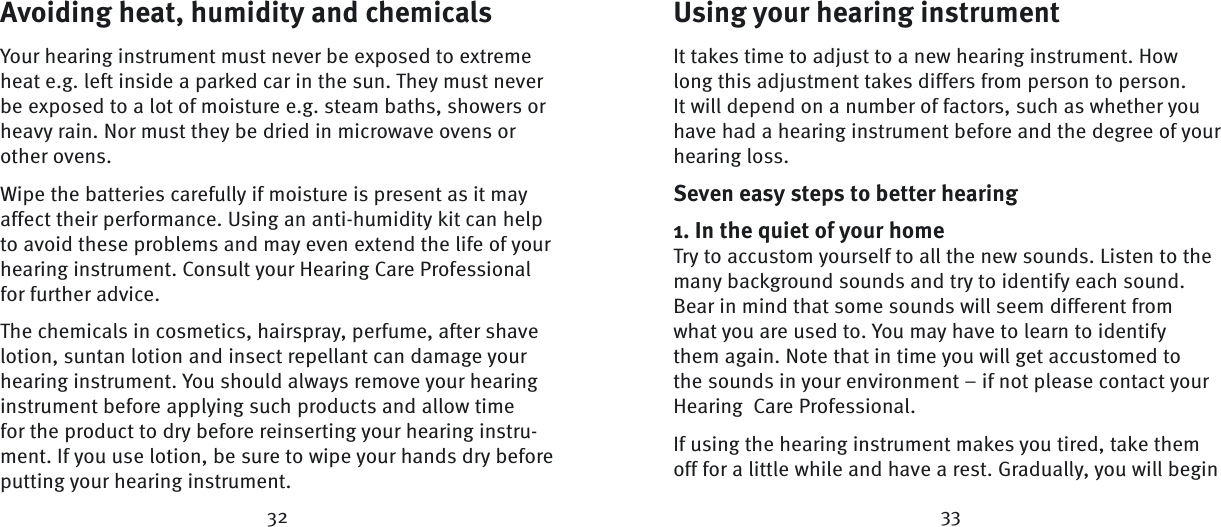 32 33Avoiding heat, humidity and chemicalsYour hearing instrument must never be exposed to extreme heat e.g. left inside a parked car in the sun. They must never be exposed to a lot of moisture e.g. steam baths, showers or heavy rain. Nor must they be dried in microwave ovens or other ovens.Wipe the batteries carefully if moisture is present as it may affect their performance. Using an anti-humidity kit can help to avoid these problems and may even extend the life of your hearing instrument. Consult your Hearing Care Professional for further advice. The chemicals in cosmetics, hairspray, perfume, after shave lotion, suntan lotion and insect repellant can damage your hearing instrument. You should always remove your hearing instrument before applying such products and allow time for the product to dry before reinserting your hearing instru-ment. If you use lotion, be sure to wipe your hands dry before putting your hearing instrument.Using your hearing instrumentIt takes time to adjust to a new hearing instrument. How long this adjustment takes differs from person to person. It will depend on a number of factors, such as whether you have had a hearing instrument before and the degree of your hearing loss. Seven easy steps to better hearing1. In the quiet of your homeTry to accustom yourself to all the new sounds. Listen to the many background sounds and try to identify each sound. Bear in mind that some sounds will seem different from what you are used to. You may have to learn to identify them again. Note that in time you will get accustomed to the sounds in your  environment – if not please contact your Hearing  Care Professional. If using the hearing instrument makes you tired, take them off for a little while and have a rest. Gradually, you will begin 