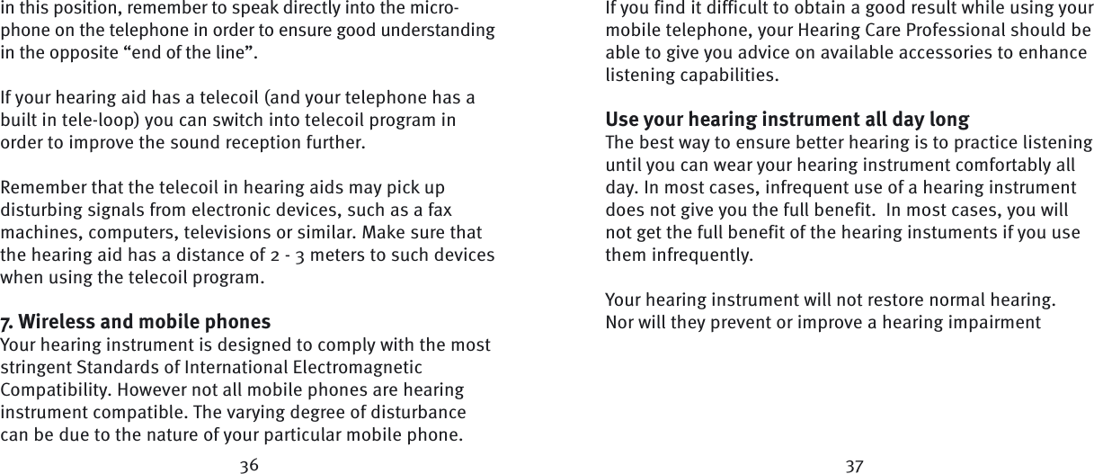 36 37in this position, remember to speak directly into the micro-phone on the telephone in order to ensure good understanding in the opposite “end of the line”.If your hearing aid has a telecoil (and your telephone has a built in tele-loop) you can switch into telecoil program in order to improve the sound reception  further.Remember that the telecoil in hearing aids may pick up disturbing signals from electronic devices, such as a fax machines, computers, televisions or similar. Make sure that the hearing aid has a distance of 2 - 3 meters to such devices when using the telecoil  program.7. Wireless and mobile phonesYour hearing instrument is designed to comply with the most stringent Standards of International Electromagnetic Compatibility. However not all mobile phones are hearing instrument compatible. The varying degree of disturbance can be due to the nature of your particular mobile phone. If you find it difficult to obtain a good result while using your mobile telephone, your Hearing Care Professional should be able to give you advice on available accessories to enhance listening capabilities.Use your hearing instrument all day longThe best way to ensure better hearing is to practice listening until you can wear your hearing instrument comfortably all day. In most cases, infrequent use of a hearing instrument does not give you the full benefit.  In most cases, you will not get the full benefit of the hearing instuments if you use them infrequently.Your hearing instrument will not restore normal hearing. Nor will they prevent or improve a hearing impairment 