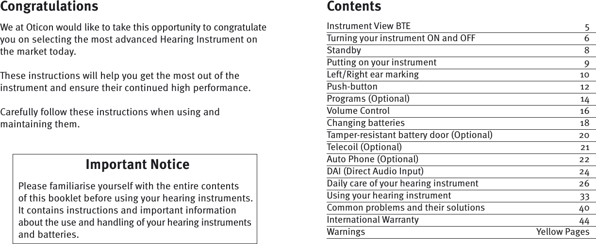 ContentsInstrument View BTE  5Turning your instrument ON and OFF  6Standby 8Putting on your instrument  9Left/Right ear marking  10Push-button 12Programs (Optional)  14Volume Control  16Changing batteries  18Tamper-resistant battery door (Optional)  20Telecoil (Optional)  21Auto Phone (Optional)  22DAI (Direct Audio Input)  24Daily care of your hearing instrument  26Using your hearing instrument  33Common problems and their solutions  40International Warranty  44Warnings Yellow PagesImportant Notice  Please  familiarise  yourself with the entire contents of this booklet before using your hearing instruments. It contains  instructions and important information about the use and handling of your hearing instruments and batteries.CongratulationsWe at Oticon would like to take this opportunity to congratulate you on selecting the most advanced Hearing Instrument on the market today. These instructions will help you get the most out of the instrument and ensure their continued high  performance.Carefully follow these instructions when using and maintaining them.