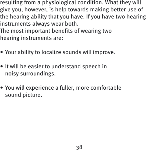 38resulting from a physiological condition. What they will give you, however, is help towards making better use of the hearing ability that you have. If you have two hearing instruments always wear both. The most important benefits of wearing twohearing instruments are:Your ability to localize sounds will improve.It will be easier to understand speech in noisy  surroundings.You will experience a fuller, more comfortable sound picture. •••