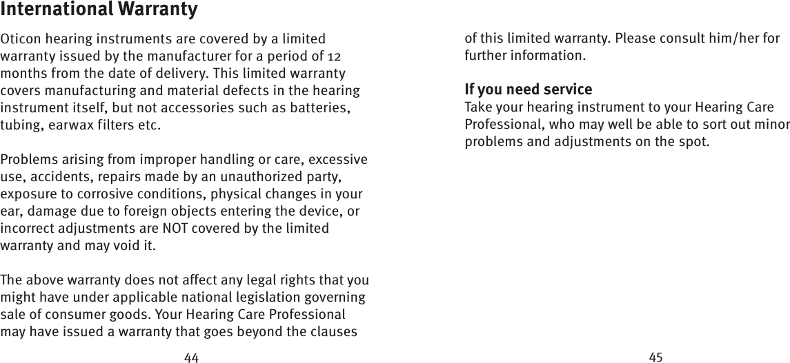 International WarrantyOticon hearing instruments are covered by a limited warranty issued by the manufacturer for a period of 12 months from the date of delivery. This limited warranty covers manufacturing and material defects in the hearing instrument itself, but not accessories such as batteries, tubing, earwax filters etc. Problems arising from improper handling or care, excessive use, accidents, repairs made by an unauthorized party, exposure to corrosive conditions, physical changes in your ear, damage due to foreign objects entering the device, or incorrect adjustments are NOT covered by the limited warranty and may void it.The above warranty does not affect any legal rights that you might have under applicable national  legis lation governing sale of consumer goods. Your Hearing Care Professional may have issued a warranty that goes beyond the clauses of this limited warranty. Please consult him/her for further information.If you need serviceTake your hearing instrument to your Hearing Care Profes sional, who may well be able to sort out minor  problems and adjustments on the spot.44 45