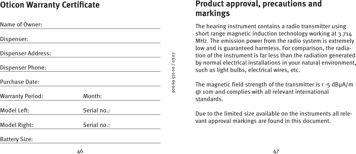 Product approval, precautions and markings The hearing instrument contains a radio transmitter using short range magnetic induction technology working at 3.714 MHz. The emission power from the radio system is extremely low and is guaranteed harmless. For comparison, the radia-tion of the instrument is far less than the radiation generated by normal electrical installations in your natural environment, such as light bulbs, electrical wires, etc. The magnetic field strength of the transmitter is &lt; -5 dBμA/m @ 10m and complies with all relevant international standards.Due to the limited size available on the instruments all rele-vant approval markings are found in this document.Oticon Warranty Certiﬁ cateName of Owner:Dispenser:Dispenser Address:Dispenser Phone:Purchase Date:Warranty Period:  Month: Model Left:  Serial no.:Model Right:  Serial no.:Battery Size: 46 47906 69 510 00 / 03.07