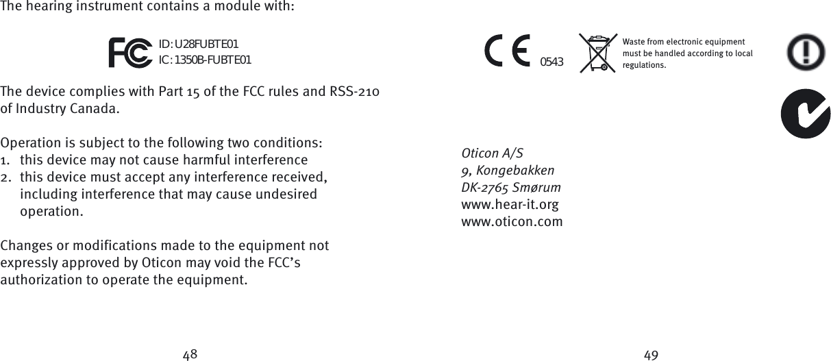 48 49Waste from electronic equipment must be handled according to local regulations.0543ID: U28FUBTE01IC: 1350B-FUBTE01The hearing instrument contains a module with:The device complies with Part 15 of the FCC rules and RSS-210 of Industry Canada.  Operation is subject to the following two conditions:1.  this device may not cause harmful interference2.  this device must accept any interference received,  including interference that may cause undesired     operation.  Changes or modifications made to the equipment not expressly approved by Oticon may void the FCC’s authorization to operate the equipment.Oticon A/S9, KongebakkenDK-2765 Smørumwww.hear-it.orgwww.oticon.com