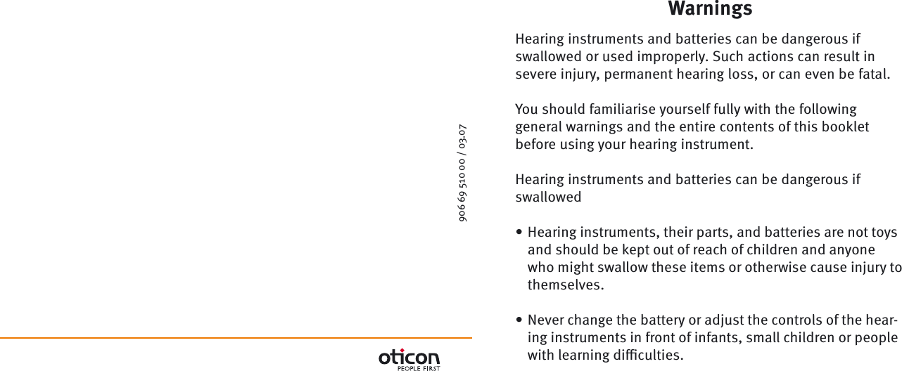 906 69 510 00 / 03.07WarningsHearing instruments and batteries can be dangerous if swallowed or used improperly. Such actions can result in severe injury, permanent hearing loss, or can even be fatal.You should familiarise yourself fully with the following general warnings and the entire contents of this booklet before using your hearing instrument.Hearing instruments and batteries can be dangerous if swallowedHearing instruments, their parts, and batteries are not toys and should be kept out of reach of children and anyone who might swallow these items or otherwise cause injury to themselves.Never change the battery or adjust the controls of the hear-ing instruments in front of infants, small children or people with learning diﬃ  culties.••