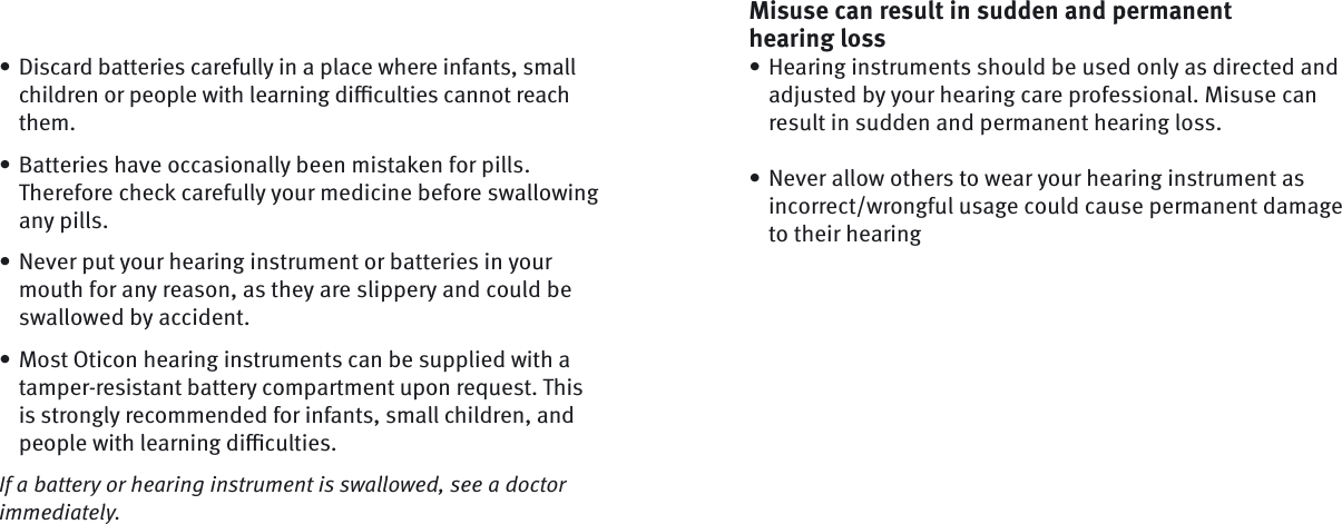 Misuse can result in sudden and permanent hearing lossHearing instruments should be used only as directed and adjusted by your hearing care professional. Misuse can result in sudden and permanent hearing loss.Never allow others to wear your hearing instrument as incorrect/wrongful usage could cause permanent damage to their hearing••Discard batteries carefully in a place where infants, small children or people with learning diﬃ  culties cannot reach them.Batteries have occasionally been mistaken for pills. Therefore check carefully your medicine before swallowing any pills.Never put your hearing instrument or batteries in your mouth for any reason, as they are slippery and could be swallowed by accident.Most Oticon hearing instruments can be supplied with a tamper-resistant battery compartment upon request. This is strongly recommended for infants, small children, and people with learning diﬃ  culties. If a battery or hearing instrument is swallowed, see a doctor immediately.••••