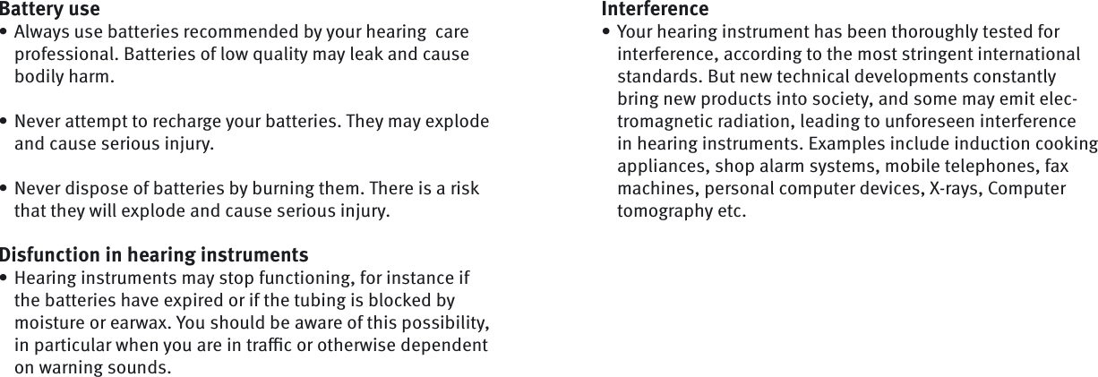 Battery useAlways use batteries recommended by your hearing  care professional. Batteries of low quality may leak and cause bodily harm.Never attempt to recharge your batteries. They may explode and cause serious injury.Never dispose of batteries by burning them. There is a risk that they will explode and cause serious injury.Disfunction in hearing instrumentsHearing instruments may stop functioning, for instance if the batteries have expired or if the tubing is blocked by moisture or earwax. You should be aware of this possibility, in particular when you are in traﬃ  c or otherwise dependent on warning sounds.••••InterferenceYour hearing instrument has been thoroughly tested for interference, according to the most stringent international standards. But new technical developments constantly bring new products into society, and some may emit elec-tromagnetic radiation, leading to unforeseen interference in hearing instruments. Examples include induction cooking appliances, shop alarm systems, mobile telephones, fax machines, personal computer devices, X-rays, Computer tomography etc.•