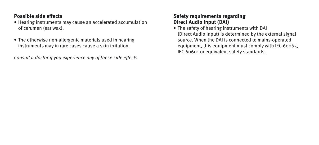 Possible side eﬀ ectsHearing instruments may cause an accelerated accumulation of cerumen (ear wax). The otherwise non-allergenic materials used in hearing instruments may in rare cases cause a skin irritation. Consult a doctor if you experience any of these side effects.••Safety requirements regarding Direct Audio Input (DAI) The safety of hearing instruments with DAI (Direct Audio Input) is determined by the external signal source. When the DAI is connected to mains-operated equipment, this equipment must comply with IEC-60065, IEC-60601 or equivalent safety standards.•