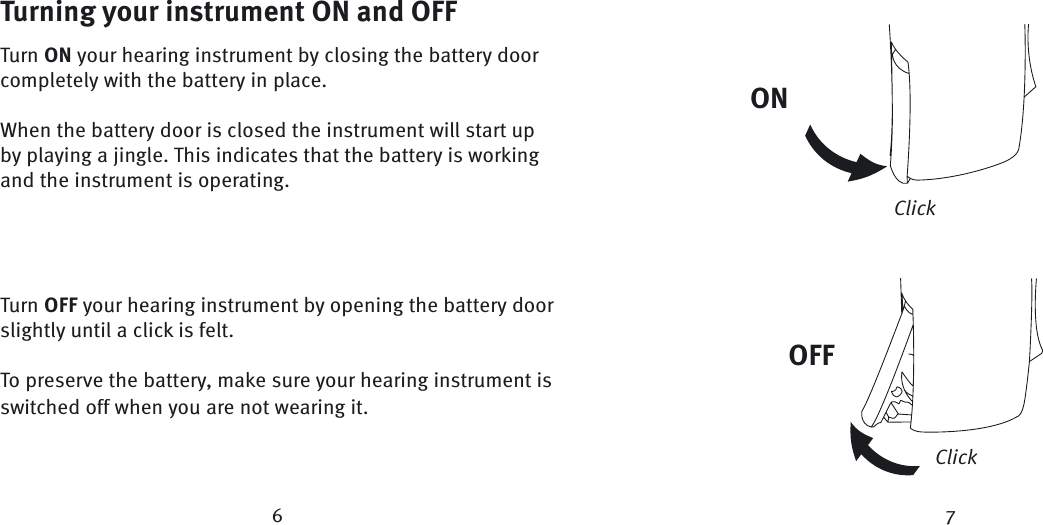 Turning your instrument ON and OFFTurn ON your hearing instrument by closing the battery door completely with the battery in place.When the battery door is closed the instrument will start up by playing a jingle. This indicates that the battery is working and the instrument is operating.  Turn OFF your hearing instrument by opening the battery door slightly until a click is felt.To preserve the battery, make sure your hearing instrument is switched off when you are not wearing it.ONClickClick67OFF