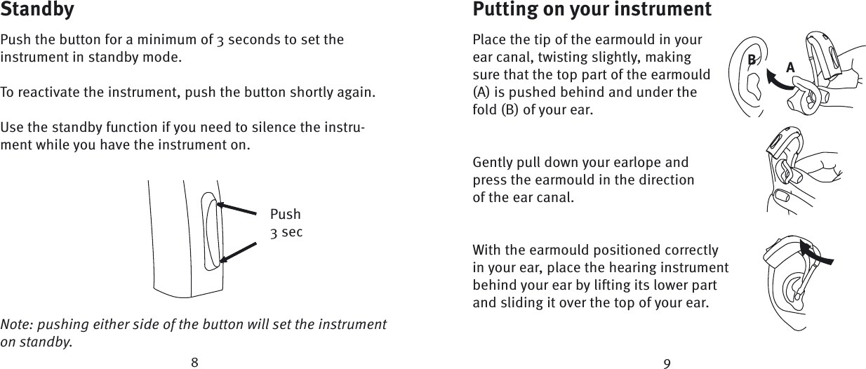 StandbyPush the button for a minimum of 3 seconds to set the instrument in standby mode. To reactivate the instrument, push the button shortly again.Use the standby function if you need to silence the instru-ment while you have the instrument on.Push3 secNote: pushing either side of the button will set the instrument  on standby. AB89Putting on your instrumentPlace the tip of the earmould in your ear canal, twisting slightly, making sure that the top part of the earmould (A) is pushed behind and under the fold (B) of your ear.Gently pull down your earlope and press the earmould in the direction of the ear canal. With the earmould positioned correctly in your ear, place the hearing instrument behind your ear by lifting its lower part and sliding it over the top of your ear.