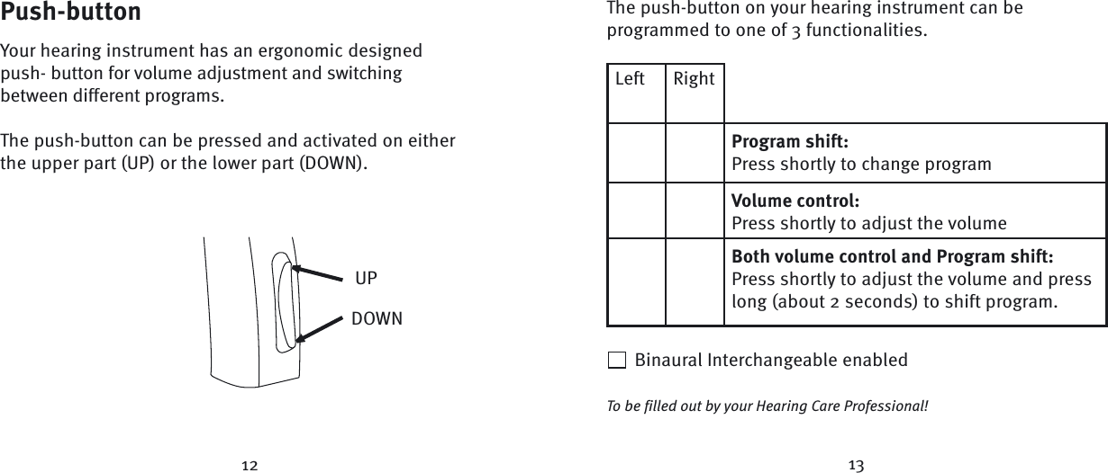12 13Left RightProgram shift:Press shortly to change programVolume control:Press shortly to adjust the volumeBoth volume control and Program shift:Press shortly to adjust the volume and presslong (about 2 seconds) to shift program.Push-buttonYour hearing instrument has an ergonomic designed push- button for volume adjustment and switching between different programs. The push-button can be pressed and activated on either the upper part (UP) or the lower part (DOWN). UPDOWNThe push-button on your hearing instrument can be programmed to one of 3 functionalities.  Binaural Interchangeable enabledTo be filled out by your Hearing Care Professional!